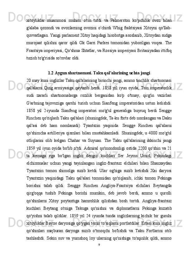 xitoyliklar   muammosi   muhim   o'rin   tutdi   va   Palmerston   ko'pchilik   ovoz   bilan
g'alaba  qozondi   va ovozlarning ovozini   o'chirdi  Whig  fraktsiyasi   Xitoyni   qo'llab-
quvvatlagan. Yangi parlament Xitoy haqidagi hisobotga asoslanib, Xitoydan sudga
murojaat   qilishni   qaror   qildi   Ok   Garri   Parkes   tomonidan   yuborilgan   voqea.   The
Frantsiya imperiyasi, Qo'shma Shtatlar, va Rossiya imperiyasi Britaniyadan ittifoq
tuzish to'g'risida so'rovlar oldi .
1.2 Aygun shartnomasi. Taku qal'alarining uchta jangi
20 may kuni inglizlar Taku qal'alarining birinchi jangi, ammo tinchlik shartnomasi
qal'alarni   Qing   armiyasiga   qaytarib   berdi.   1858   yil   iyun   oyida,   Tsin   imperatorlik
sudi   zararli   shartnomalarga   rozilik   berganidan   ko'p   o'tmay,   qirg'in   vazirlari
G'arbning   tajovuziga   qarshi   turish   uchun   Sianfeng   imperatoridan   ustun   kelishdi.
1858   yil   2-iyunda   Sianfeng   imperatori   mo'g'ul   generaliga   buyruq   berdi   Sengge
Rinchen qo'riqlash Taku qal'alari (shuningdek, Ta-ku forts deb nomlangan va Daku
qal'asi   deb   ham   nomlanadi)   Tyantszin   yaqinida.   Sengge   Rinchen   qal'alarni
qo'shimcha   artilleriya   qismlari   bilan   mustahkamladi.   Shuningdek,   u   4000   mo'g'ul
otliqlarini   olib   kelgan   Chahar   va   Suyuan.   The   Taku   qal'alarining   ikkinchi   jangi
1859 yil iyun oyida bo'lib o'tdi. Admiral qo'mondonligi ostida 2200 qo'shin va 21
ta   kemaga   ega   bo'lgan   ingliz   dengiz   kuchlari   Ser   Jeyms   Umid,   Pekindagi
elchixonalar   uchun   yangi   tayinlangan   ingliz-frantsuz   elchilari   bilan   Shanxaydan
Tyantszin   tomon   shimolga   suzib   ketdi.   Ular   og'ziga   suzib   ketishdi   Xai   daryosi
Tyantszin   yaqinidagi   Taku   qal'alari   tomonidan   qo'riqlanib,   ichki   tomon   Pekinga
borishni   talab   qildi.   Sengge   Rinchen   Angliya-Frantsiya   elchilari   Beytangda
qirg'oqqa   tushib   Pekinga   borishi   mumkin,   deb   javob   berdi,   ammo   u   qurolli
qo'shinlarni   Xitoy   poytaxtiga   hamrohlik   qilishdan   bosh   tortdi.   Angliya-frantsuz
kuchlari   Beytang   o'rniga   Takuga   qo'nishni   va   diplomatlarni   Pekinga   kuzatib
qo'yishni   talab   qildilar.   1859   yil   24   iyunda   tunda   inglizlarning   kichik   bir   guruhi
xitoyliklar Bayxe daryosiga qo'ygan temir to'siqlarni portlatdilar. Ertasi kuni ingliz
qo'shinlari   majburan   daryoga   suzib   o'tmoqchi   bo'lishdi   va   Taku   Fortlarini   otib
tashlashdi.   Sekin   suv   va   yumshoq   loy   ularning   qo'nishiga   to'sqinlik   qildi,   ammo
9 