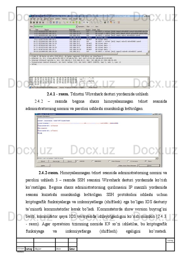 O’lcha m
mm m varaq Hujjat: Imzo
Sana  varaq2.4.1 - rasm.  Telnetni Wireshark dasturi yordamida ushlash
2.4.2   –   rasmda   begona   shaxs   himoyalanmagan   telnet   seansida
administratorning nomini va parolini ushlashi mumkinligi keltirilgan.
      2.4. 2-rasm.   Himoyalanmagan telnet seansida  administratorning nomini va
parolini   ushlash   3   –   rasmda   SSH   seansini   Wireshark   dasturi   yordamida   ko’rish
ko’rsatilgan.   Begona   shaxs   administratorning   qurilmasini   IP   manzili   yordamida
seansni   kuzatishi   mumkinligi   keltirilgan.   SSH   protokolini   ishlashi   uchun
kriptografik funksiyalarga va  imkoniyatlarga (shifrlash)  ega bo’lgan  IOS dasturiy
ta‘minotli   kommutatorlar   kerak   bo’ladi.   Kommutatorda   show   version   buyrug’ini
berib, kommutator qaysi IOS versiyasida ishlayotganligini ko’rish mumkin (2.4.3.
-   rasm).   Agar   operatsion   tizimning   nomida   K9   so’zi   ishlatilsa,   bu   kriptografik
funksiyaga   va   imkoniyatlarga   (shifrlash)   egaligini   ko’rsatadi. 