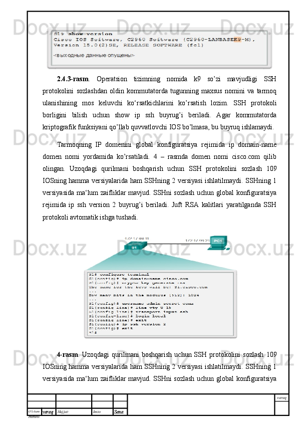 O’lcha m
mm m varaq Hujjat: Imzo
Sana  varaq2.4.3-rasm .   Operatsion   tizimning   nomida   k9   so’zi   mavjudligi   SSH
protokolini   sozlashdan   oldin   kommutatorda   tugunning   maxsus   nomini   va   tarmoq
ulanishining   mos   keluvchi   ko‘rsatkichlarini   ko’rsatish   lozim.   SSH   protokoli
borligini   bilish   uchun   show   ip   ssh   buyrug’i   beriladi.   Agar   kommutatorda
kriptografik funksiyani qo’llab quvvatlovchi IOS bo’lmasa, bu buyruq ishlamaydi. 
Tarmoqning   IP   domenini   global   konfiguratsiya   rejimida   ip   domain-name
domen   nomi   yordamida   ko’rsatiladi.   4   –   rasmda   domen   nomi   cisco.com   qilib
olingan.   Uzoqdagi   qurilmani   boshqarish   uchun   SSH   protokolini   sozlash   109
IOSning hamma versiyalarida ham SSHning 2 versiyasi ishlatilmaydi. SSHning 1
versiyasida ma‘lum zaifliklar mavjud. SSHni sozlash uchun global konfiguratsiya
rejimida   ip   ssh   version   2   buyrug’i   beriladi.   Juft   RSA   kalitlari   yaratilganda   SSH
protokoli avtomatik ishga tushadi. 
4-rasm .  Uzoqdagi  qurilmani   boshqarish  uchun  SSH  protokolini  sozlash   109
IOSning hamma versiyalarida ham SSHning 2 versiyasi ishlatilmaydi. SSHning 1
versiyasida ma‘lum zaifliklar mavjud. SSHni sozlash uchun global konfiguratsiya 