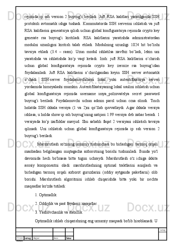 O’lcha m
mm m varaq Hujjat: Imzo
Sana  varaqrejimida   ip   ssh   version   2   buyrug’i   beriladi.   Juft   RSA   kalitlari   yaratilganda   SSH
protokoli   avtomatik   ishga   tushadi.   Kommutatorda   SSH   serverini   ishlatish   va   juft
RSA kalitlarini generatsiya qilish uchun global konfiguratsiya rejimida crypto key
generate   rsa   buyrug’i   kiritiladi.   RSA   kalitlarini   yaratishda   administratordan
modulni   uzunligini   kiritish   talab   etiladi.   Modulning   uzunligi   1024   bit   bo’lishi
tavsiya   etiladi   (3.4   –   rasm).   Uzun   modul   ishlatilsa   xavfsiz   bo’ladi,   lekin   uni
yaratishda   va   ishlatishda   ko’p   vaqt   ketadi.   Izoh:   juft   RSA   kalitlarini   o’chirish
uchun   global   konfiguratsiya   rejimida   crypto   key   zeroize   rsa   buyrug’idan
foydalaniladi.   Juft   RSA   kalitlarini   o’chirilgandan   keyin   SSH   server   avtomatik
o’chadi.   SSH-server   foydalanuvchilarni   lokal   yoki   autentifikatsiya   serveri
yordamida himoyalashi mumkin. Autentifikatsiyaning lokal usulini ishlatish uchun
global   konfiguratsiya   rejimida   username   imya_polzovatelya   secret   password
buyrug’i   beriladi.   Foydalanuvchi   uchun   admin   parol   uchun   ccna   olindi.   Tinch
holatda   SSH   ikkala   versiya   (1   va   2)ni   qo’llab   quvvatlaydi.   Agar   ikkala   versiya
ishlasa, u holda show ip ssh buyrug’ining natijasi 1.99 versiya deb xabar beradi. 1
versiyada   ko’p   zaifliklar   mavjud.   Shu   sababli   faqat   2   versiyani   ishlatish   tavsiya
qilinadi.   Uni   ishlatish   uchun   global   konfiguratsiya   rejimida   ip   ssh   version   2
buyrug’i beriladi.
    Marshrutlash so'zining umumiy tushunchasi bu birlashgan   tarmoq orqali
manbadan   belgilangan   nuqtagacha   axborotning   borishi   tushuniladi.   Bunda   yo'l
davomida   hech   bo'lmasa   bitta   tugun   uchraydi.   Marshrutlash   o'z   ichiga   ikkita
asosiy   komponentni   oladi:   marshrutlashning   optimal   traktlarini   aniqlash   va
birlashgan   tarmoq   orqali   axborot   guruxlarini   (oddiy   aytganda   paketlarni)   olib
borishi.   Marshrutlash   algoritmini   ishlab   chiqarishda   bitta   yoki   bir   nechta
maqsadlar ko'zda tutiladi:
1. Optimallik.
2. Oddiylik va past foydasiz xarajatlar.
3. Yashovchanlik va stabillik.
Optimallik ishlab chiqarishning eng umumiy maqsadi bo'lib hisoblanadi. U 