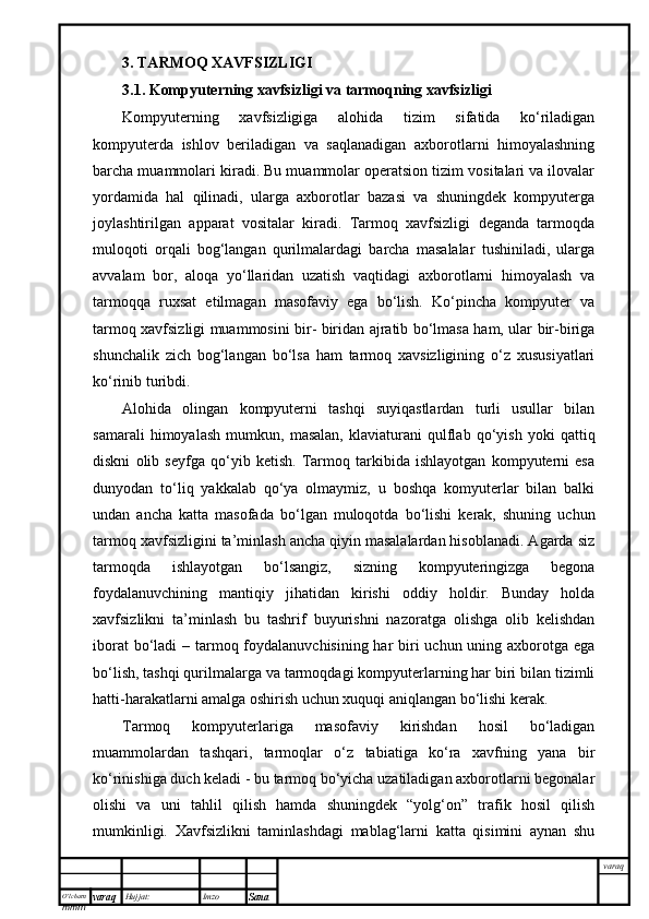 O’lcha m
mm m varaq Hujjat: Imzo
Sana  varaq3. TARMOQ XAVFSIZLIGI
3.1. Kompyuterning xavfsizligi va tarmoqning xavfsizligi
Kompyuterning   xavfsizligiga   alohida   tizim   sifatida   ko‘riladigan
kompyuterda   ishlov   beriladigan   va   saqlanadigan   axborotlarni   himoyalashning
barcha muammolari kiradi. Bu muammolar operatsion tizim vositalari va ilovalar
yordamida   hal   qilinadi,   ularga   axborotlar   bazasi   va   shuningdek   kompyuterga
joylashtirilgan   apparat   vositalar   kiradi.   Tarmoq   xavfsizligi   deganda   tarmoqda
muloqoti   orqali   bog‘langan   qurilmalardagi   barcha   masalalar   tushiniladi,   ularga
avvalam   bor,   aloqa   yo‘llaridan   uzatish   vaqtidagi   axborotlarni   himoyalash   va
tarmoqqa   ruxsat   etilmagan   masofaviy   ega   bo‘lish.   Ko‘pincha   kompyuter   va
tarmoq xavfsizligi muammosini bir- biridan ajratib bo‘lmasa ham, ular bir-biriga
shunchalik   zich   bog‘langan   bo‘lsa   ham   tarmoq   xavsizligining   o‘z   xususiyatlari
ko‘rinib turibdi. 
Alohida   olingan   kompyuterni   tashqi   suyiqastlardan   turli   usullar   bilan
samarali   himoyalash   mumkun,   masalan,   klaviaturani   qulflab   qo‘yish   yoki   qattiq
diskni   olib   seyfga   qo‘yib   ketish.   Tarmoq   tarkibida   ishlayotgan   kompyuterni   esa
dunyodan   to‘liq   yakkalab   qo‘ya   olmaymiz,   u   boshqa   komyuterlar   bilan   balki
undan   ancha   katta   masofada   bo‘lgan   muloqotda   bo‘lishi   kerak,   shuning   uchun
tarmoq xavfsizligini ta’minlash ancha qiyin masalalardan hisoblanadi. Agarda siz
tarmoqda   ishlayotgan   bo‘lsangiz,   sizning   kompyuteringizga   begona
foydalanuvchining   mantiqiy   jihatidan   kirishi   oddiy   holdir.   Bunday   holda
xavfsizlikni   ta’minlash   bu   tashrif   buyurishni   nazoratga   olishga   olib   kelishdan
iborat  bo‘ladi  – tarmoq foydalanuvchisining har  biri uchun uning axborotga ega
bo‘lish, tashqi qurilmalarga va tarmoqdagi kompyuterlarning har biri bilan tizimli
hatti-harakatlarni amalga oshirish uchun xuquqi aniqlangan bo‘lishi kerak.
Tarmoq   kompyuterlariga   masofaviy   kirishdan   hosil   bo‘ladigan
muammolardan   tashqari,   tarmoqlar   o‘z   tabiatiga   ko‘ra   xavfning   yana   bir
ko‘rinishiga duch keladi - bu tarmoq bo‘yicha uzatiladigan axborotlarni begonalar
olishi   va   uni   tahlil   qilish   hamda   shuningdek   “yolg‘on”   trafik   hosil   qilish
mumkinligi.   Xavfsizlikni   taminlashdagi   mablag‘larni   katta   qisimini   aynan   shu 