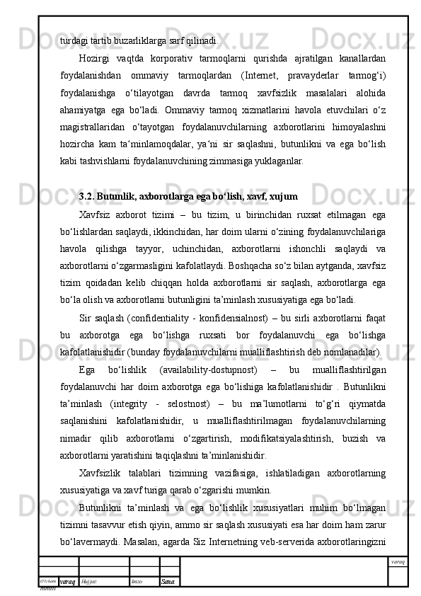 O’lcha m
mm m varaq Hujjat: Imzo
Sana  varaqturdagi tartib buzarliklarga sarf qilinadi.
Hozirgi   vaqtda   korporativ   tarmoqlarni   qurishda   ajratilgan   kanallardan
foydalanishdan   ommaviy   tarmoqlardan   (Internet,   pravayderlar   tarmog‘i)
foydalanishga   o‘tilayotgan   davrda   tarmoq   xavfsizlik   masalalari   alohida
ahamiyatga   ega   bo‘ladi.   Ommaviy   tarmoq   xizmatlarini   havola   etuvchilari   o‘z
magistrallaridan   o‘tayotgan   foydalanuvchilarning   axborotlarini   himoyalashni
hozircha   kam   ta minlamoqdalar,   ya ni   sir   saqlashni,   butunlikni   va   ega   bo‘lishʻ ʻ
kabi tashvishlarni foydalanuvchining zimmasiga yuklaganlar.
3.2 . Butunlik, axborotlarga ega bo‘lish, xavf, xujum
Xavfsiz   axborot   tizimi   –   bu   tizim,   u   birinchidan   ruxsat   etilmagan   ega
bo‘lishlardan saqlaydi, ikkinchidan, har doim ularni o‘zining foydalanuvchilariga
havola   qilishga   tayyor,   uchinchidan,   axborotlarni   ishonchli   saqlaydi   va
axborotlarni o‘zgarmasligini kafolatlaydi. Boshqacha so‘z bilan aytganda, xavfsiz
tizim   qoidadan   kelib   chiqqan   holda   axborotlarni   sir   saqlash,   axborotlarga   ega
bo‘la olish va axborotlarni butunligini ta’minlash xususiyatiga ega bo‘ladi.
Sir   saqlash   (confidentiality   -   konfidensialnost)   –   bu   sirli   axborotlarni   faqat
bu   axborotga   ega   bo‘lishga   ruxsati   bor   foydalanuvchi   ega   bo‘lishga
kafolatlanishidir (bunday foydalanuvchilarni mualliflashtirish deb nomlanadilar).
Ega   bo‘lishlik   (availability-dostupnost)   –   bu   mualliflashtirilgan
foydalanuvchi   har   doim   axborotga   ega   bo‘lishiga   kafolatlanishidir   .   Butunlikni
ta’minlash   (integrity   -   selostnost)   –   bu   ma’lumotlarni   to‘g‘ri   qiymatda
saqlanishini   kafolatlanishidir,   u   mualliflashtirilmagan   foydalanuvchilarning
nimadir   qilib   axborotlarni   o‘zgartirish,   modifikatsiyalashtirish,   buzish   va
axborotlarni yaratishini taqiqlashni ta’minlanishidir.
Xavfsizlik   talablari   tizimning   vazifasiga,   ishlatiladigan   axborotlarning
xususiyatiga va xavf turiga qarab o‘zgarishi mumkin. 
Butunlikni   ta’minlash   va   ega   bo‘lishlik   xususiyatlari   muhim   bo‘lmagan
tizimni tasavvur etish qiyin, ammo sir saqlash xususiyati esa har doim ham zarur
bo‘lavermaydi. Masalan, agarda Siz Internetning veb-serverida axborotlaringizni 