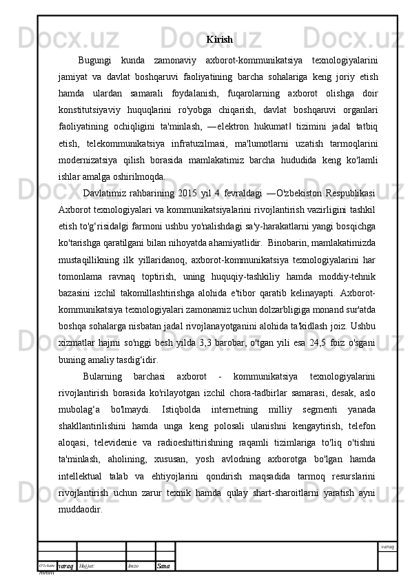 O’lcha m
mm m varaq Hujjat: Imzo
Sana  varaqKirish
Bugungi   kunda   zamonaviy   axborot-kommunikatsiya   texnologiyalarini
jamiyat   va   davlat   boshqaruvi   faoliyatining   barcha   sohalariga   keng   joriy   etish
hamda   ulardan   samarali   foydalanish,   fuqarolarning   axborot   olishga   doir
konstitutsiyaviy   huquqlarini   ro'yobga   chiqarish,   davlat   boshqaruvi   organlari
faoliyatining   ochiqligini   ta'minlash,   ―elektron   hukumat   tizimini   jadal   tatbiq‖
etish,   telekommunikatsiya   infratuzilmasi,   ma'lumotlarni   uzatish   tarmoqlarini
modernizatsiya   qilish   borasida   mamlakatimiz   barcha   hududida   keng   ko'lamli
ishlar amalga oshirilmoqda.
Davlatimiz   rahbarining   2015   yil   4   fevraldagi   ―O'zbekiston   Respublikasi
Axborot texnologiyalari va kommunikatsiyalarini rivojlantirish vazirligini tashkil
etish to'g‘risida gi farmoni ushbu yo'nalishdagi sa'y-harakatlarni yangi bosqichga	
‖
ko'tarishga qaratilgani bilan nihoyatda ahamiyatlidir.  Binobarin, mamlakatimizda
mustaqillikning   ilk   yillaridanoq,   axborot-kommunikatsiya   texnologiyalarini   har
tomonlama   ravnaq   toptirish,   uning   huquqiy-tashkiliy   hamda   moddiy-tehnik
bazasini   izchil   takomillashtirishga   alohida   e'tibor   qaratib   kelinayapti.   Axborot-
kommunikatsiya texnologiyalari zamonamiz uchun dolzarbligiga monand sur'atda
boshqa sohalarga nisbatan jadal rivojlanayotganini alohida ta'kidlash joiz. Ushbu
xizmatlar   hajmi   so'nggi   besh   yilda   3,3   barobar,   o'tgan   yili   esa   24,5   foiz   o'sgani
buning amaliy tasdig‘idir. 
Bularning   barchasi   axborot   -   kommunikatsiya   texnologiyalarini
rivojlantirish   borasida   ko'rilayotgan   izchil   chora-tadbirlar   samarasi,   desak,   aslo
mubolag‘a   bo'lmaydi.   Istiqbolda   internetning   milliy   segmenti   yanada
shakllantirilishini   hamda   unga   keng   polosali   ulanishni   kengaytirish,   telefon
aloqasi,   televidenie   va   radioeshittirishning   raqamli   tizimlariga   to'liq   o'tishni
ta'minlash,   aholining,   xususan,   yosh   avlodning   axborotga   bo'lgan   hamda
intellektual   talab   va   ehtiyojlarini   qondirish   maqsadida   tarmoq   resurslarini
rivojlantirish   uchun   zarur   texnik   hamda   qulay   shart-sharoitlarni   yaratish   ayni
muddaodir. 