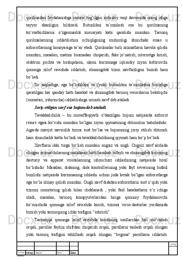 O’lcha m
mm m varaq Hujjat: Imzo
Sana  varaqqurilmadan  foydalanishga   zarurat  tug‘ilgan  xohishiy  vaqt  davomida   uning  ishga
tayyor   ekanligini   bildiradi.   Butunlikni   ta’minlash   esa   bu   qurilmaning
ko‘rsatkichlarini   o‘zgarmaslik   xususiyati   kabi   qaralishi   mumkin.   Tarmoq
qurilmalarining   ishlatilishini   ochiqligining   muhimligi   shunchaki   emas   u
axborotlarning himoyasiga ta’sir etadi. Qurilmalar turli xizmatlarni havola qilishi
mumkin,   masalan,   matnni   bosmadan   chiqarish,   faks   jo‘natish,   internetga   kirish,
elektron   pochta   va   boshqalarni,   ularni   korxonaga   iqtisodiy   ziyon   keltiruvchi
qonunga   xilof   ravishda   ishlatish,   shuningdek   tizim   xavfsizligini   buzish   ham
bo‘ladi.
Sir   saqlashga,   ega   bo‘lishlikni   va   (yoki)   butunlikni   ta’minlashni   buzishga
qaratilgan  har  qanday  hatti-harakat  va shuningdek  tarmoq resurslarini  bekitiqchi
(ruxsatsiz, yshirincha) ishlatilishiga urinish xavf deb ataladi.
Joriy etilgan xavf esa hujum deb ataladi .
Tavakkalchilik   –   bu   muvaffaqiyatli   o‘tkazilgan   hujum   natijasida   axborot
resurs   egasi   ko‘rishi   mumkin  bo‘lgan  ziyon   qiymatining  ehtimolini   baholashdir.
Agarda   mavjut   xavsizlik   tizimi   sust   bo‘lsa   va   hujumning   joriy   etilish   ehtimoli
ham shunchalik katta bo‘ladi va tavakkalchilikning qiymati ham ko‘p bo‘ladi.
Xavflarni   ikki   turga   bo‘lish   mumkin   ongsiz   va   ongli.   Ongsiz   xavf   alohida
olingan xizmatchilarning malakasiz hatti harakati tufayli va shuningdek tizimning
dasturiy   va   apparat   vositalarining   ishonchsiz   ishlashining   natijasida   hosil
bo‘lishidir.   Masalan,   diskning,   disk   kontrollerining   yoki   fayl   severining   butkul
buzilishi   natijasida   korxonaning   ishlashi   uchun   juda   kerak   bo‘lgan   axborotlarga
ega bo‘la olmay qolish mumkin. Ongli xavf diskdan axborotlarni sust o‘qish yoki
tizimni   monitoring   qilish   bilan   cheklanadi   ,   yoki   faol   harakatlarni   o‘z   ichiga
oladi,   masalan,   tarmoq   kompyuterlaridan   biriga   qonuniy   foydalanuvchi
ko‘rinishida   qonunga   xilof   ravishda   kirish,   tizimni   virus-dasturlar   yordamida
buzish yoki tarmoqning ichki trafigini “eshitish”.
Tarmoqqa   qonunga   xilof   ravishda   kirishning   usullaridan   biri   mo‘ralash
orqali, parollar faylini shifrdan chiqarish orqali, parollarni tanlash orqali olingan
yoki   tarmoq   trafigini   tahlillash   orqali   olingan   “begona“   parollarni   ishlatish. 