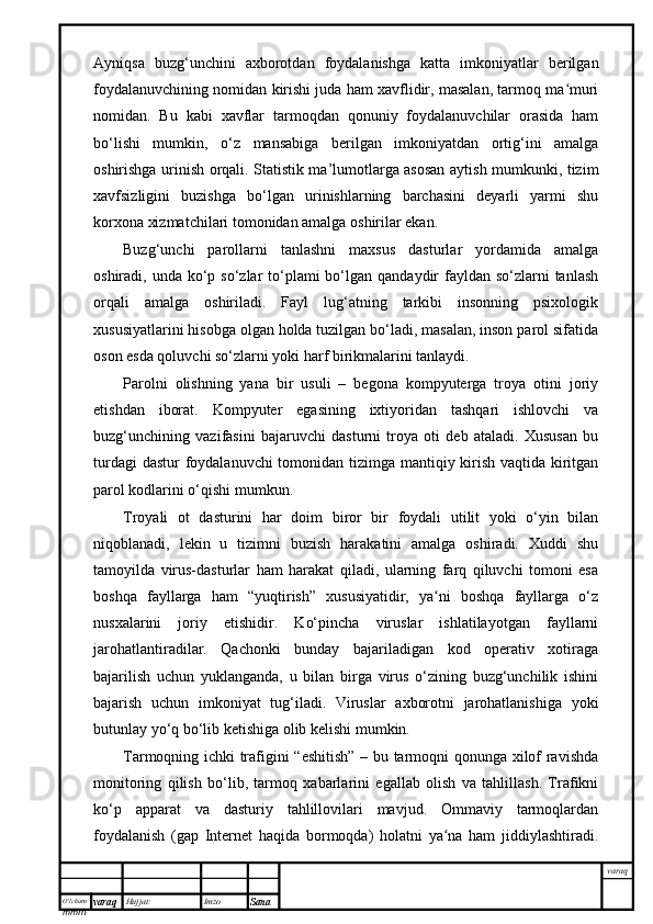 O’lcha m
mm m varaq Hujjat: Imzo
Sana  varaqAyniqsa   buzg‘unchini   axborotdan   foydalanishga   katta   imkoniyatlar   berilgan
foydalanuvchining nomidan kirishi juda ham xavflidir, masalan, tarmoq ma muriʻ
nomidan.   Bu   kabi   xavflar   tarmoqdan   qonuniy   foydalanuvchilar   orasida   ham
bo‘lishi   mumkin,   o‘z   mansabiga   berilgan   imkoniyatdan   ortig‘ini   amalga
oshirishga urinish orqali. Statistik ma’lumotlarga asosan aytish mumkunki, tizim
xavfsizligini   buzishga   bo‘lgan   urinishlarning   barchasini   deyarli   yarmi   shu
korxona xizmatchilari tomonidan amalga oshirilar ekan.
Buzg‘unchi   parollarni   tanlashni   maxsus   dasturlar   yordamida   amalga
oshiradi, unda ko‘p so‘zlar  to‘plami  bo‘lgan  qandaydir  fayldan so‘zlarni  tanlash
orqali   amalga   oshiriladi.   Fayl   lug‘atning   tarkibi   insonning   psixologik
xususiyatlarini hisobga olgan holda tuzilgan bo‘ladi, masalan, inson parol sifatida
oson esda qoluvchi so‘zlarni yoki harf birikmalarini tanlaydi.
Parolni   olishning   yana   bir   usuli   –   begona   kompyuterga   troya   otini   joriy
etishdan   iborat.   Kompyuter   egasining   ixtiyoridan   tashqari   ishlovchi   va
buzg‘unchining   vazifasini   bajaruvchi   dasturni   troya   oti   deb   ataladi.   Xususan   bu
turdagi  dastur  foydalanuvchi  tomonidan tizimga mantiqiy kirish vaqtida kiritgan
parol kodlarini o‘qishi mumkun. 
Troyali   ot   dasturini   har   doim   biror   bir   foydali   utilit   yoki   o‘yin   bilan
niqoblanadi,   lekin   u   tizimni   buzish   harakatini   amalga   oshiradi.   Xuddi   shu
tamoyilda   virus-dasturlar   ham   harakat   qiladi,   ularning   farq   qiluvchi   tomoni   esa
boshqa   fayllarga   ham   “yuqtirish”   xususiyatidir,   ya ni   boshqa   fayllarga   o‘z	
ʻ
nusxalarini   joriy   etishidir.   Ko‘pincha   viruslar   ishlatilayotgan   fayllarni
jarohatlantiradilar.   Qachonki   bunday   bajariladigan   kod   operativ   xotiraga
bajarilish   uchun   yuklanganda,   u   bilan   birga   virus   o‘zining   buzg‘unchilik   ishini
bajarish   uchun   imkoniyat   tug‘iladi.   Viruslar   axborotni   jarohatlanishiga   yoki
butunlay yo‘q bo‘lib ketishiga olib kelishi mumkin. 
Tarmoqning ichki trafigini “eshitish” – bu tarmoqni qonunga xilof ravishda
monitoring   qilish   bo‘lib,   tarmoq   xabarlarini   egallab   olish   va   tahlillash.   Trafikni
ko‘p   apparat   va   dasturiy   tahlillovilari   mavjud.   Ommaviy   tarmoqlardan
foydalanish   (gap   Internet   haqida   bormoqda)   holatni   ya na   ham   jiddiylashtiradi.
ʻ 