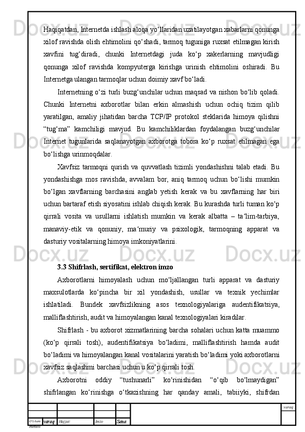 O’lcha m
mm m varaq Hujjat: Imzo
Sana  varaqHaqiqatdan, Internetda ishlash aloqa yo‘llaridan uzatilayotgan xabarlarni qonunga
xilof ravishda olish ehtimolini qo‘shadi, tarmoq tuguniga ruxsat etilmagan kirish
xavfini   tug‘diradi,   chunki   Internetdagi   juda   ko‘p   xakerlarning   mavjudligi
qonunga   xilof   ravishda   kompyuterga   kirishga   urinish   ehtimolini   oshiradi.   Bu
Internetga ulangan tarmoqlar uchun doimiy xavf bo‘ladi.
Internetning o‘zi turli buzg‘unchilar uchun maqsad va nishon bo‘lib qoladi.
Chunki   Internetni   axborotlar   bilan   erkin   almashish   uchun   ochiq   tizim   qilib
yaratilgan,   amaliy   jihatidan   barcha   TCP/IP   protokol   steklarida   himoya   qilishni
“tug‘ma”   kamchiligi   mavjud.   Bu   kamchiliklardan   foydalangan   buzg‘unchilar
Internet   tugunlarida   saqlanayotgan   axborotga   tobora   ko‘p   ruxsat   etilmagan   ega
bo‘lishga urinmoqdalar.
Xavfsiz   tarmoqni   qurish   va   quvvatlash   tizimli   yondashishni   talab   etadi.   Bu
yondashishga   mos   ravishda,   avvalam   bor,   aniq   tarmoq   uchun   bo‘lishi   mumkin
bo‘lgan   xavflarning   barchasini   anglab   yetish   kerak   va   bu   xavflarning   har   biri
uchun bartaraf etish siyosatini ishlab chiqish kerak. Bu kurashda turli tuman ko‘p
qirrali   vosita   va   usullarni   ishlatish   mumkin   va   kerak   albatta   –   ta lim-tarbiya,ʻ
manaviy-etik   va   qonuniy,   ma muriy   va   psixologik,   tarmoqning   apparat   va	
ʻ
dasturiy vositalarning himoya imkoniyatlarini.
3.3 Shifrlash, sertifikat, elektron imzo 
Axborotlarni   himoyalash   uchun   mo‘ljallangan   turli   apparat   va   dasturiy
maxsulotlarda   ko‘pincha   bir   xil   yondashish,   usullar   va   texnik   yechimlar
ishlatiladi.   Bundek   xavfsizlikning   asos   texnologiyalariga   audentifikatsiya,
malliflashtirish, audit va himoyalangan kanal texnologiyalari kiradilar.
Shifrlash -  bu axborot  xizmatlarining barcha sohalari  uchun  katta muammo
(ko‘p   qirrali   tosh),   audentifikatsiya   bo‘ladimi,   malliflashtirish   hamda   audit
bo‘ladimi va himoyalangan kanal vositalarini yaratish bo‘ladimi yoki axborotlarni
xavfsiz saqlashmi barchasi uchun u ko‘p qirrali tosh.
Axborotni   oddiy   “tushunarli”   ko‘rinishidan   “o‘qib   bo‘lmaydigan”
shifrlangan   ko‘rinishga   o‘tkazishning   har   qanday   amali,   tabiiyki,   shifrdan 