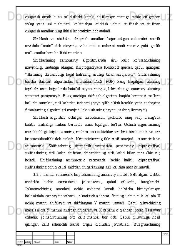 O’lcha m
mm m varaq Hujjat: Imzo
Sana  varaqchiqarish   amali   bilan   to‘ldirilishi   kerak,   shifrlangan   matnga   tatbiq   etilgandan
so‘ng   yana   uni   tushunarli   ko‘rinishga   keltirish   uchun.   shifrlash   va   shifrdan
chiqarish amallarining ikkisi kriptotizim deb ataladi. 
Shifrlash   va   shifrdan   chiqarish   amallari   bajariladigan   axborotni   shartli
ravishda   “matn”   deb   ataymiz,   vaholanki   u   axborot   sonli   massiv   yoki   grafik
ma’lumotlar ham bo‘lishi mumkin. 
Shifrlashning   zamonaviy   algoritmlarida   sirli   kalit   ko‘rsatkichining
mavjudligi   inobatga   olingan.   Kriptografiyada   Kerkxoff   qoidasi   qabul   qilingan:
“Shifrning   chidamliligi   faqat   kalitning   sirliligi   bilan   aniqlanadi”.   Shifrlashning
barcha   standart   algoritmlari   (masalan,   DES,   PGP)   keng   tarqalgan,   ularning
topilishi  oson hujjatlarda batafsil  bayoni  mavjut, lekin shunga  qaramay ularning
samarasi pasaymaydi. Buzg‘unchiga shifrlash algoritmi haqida hammasi ma’lum
bo‘lishi mumkin, sirli kalitdan tashqari (qayd qilib o‘tish kerakki yana anchagina
firmalarning algoritmlari mavjud, lekin ularning bayoni nashr qilinmaydi).
Shifrlash   algoritmi   ochilgan   hisoblanadi,   qachonki   aniq   vaqt   oralig‘ida
kalitni   tanlashga   imkon   beruvchi   amal   topilgan   bo‘lsa.   Ochish   algoritmining
murakkabligi   kriptotizimning   muhim   ko‘rsatkichlaridan   biri   hisoblanadi   va   uni
kriptochidamlilik   deb   ataladi.   Kriptotizimning   ikki   sinfi   mavjud   –   simmetrik   va
asimmetrik.   Shifrlashning   simmetrik   sxemasida   (ana naviy   kriptografiya)ʻ
shifrlashning   sirli   kaliti   shifrdan   chiqarishning   sirli   kaliti   bilan   mos   (bir   xil)
keladi.   Shifrlashning   asimmetrik   sxemasida   (ochiq   kalitli   kriptografiya)
shifrlashning ochiq kaliti shifrdan chiqarishning sirli kalitiga mos kelmaydi.
3.3.1 -rasmda  simmetrik  kriptotizimning ananaviy  modeli   keltirilgan.  Ushbu
modelda   uchta   qatnashchi:   jo‘natuvchi,   qabul   qiluvchi,   buzg‘unchi.
Jo‘natuvchining   masalasi   ochiq   axborot   kanali   bo‘yicha   himoyalangan
ko‘rinishda   qandaydir   xabarni   jo‘natishdan   iborat.   Buning   uchun   u   k   kalitda   X
ochiq   matnni   shifrlaydi   va   shifrlangan   Y   matnni   uzatadi.   Qabul   qiluvchining
masalasi esa Y matnni shifrdan chiqarish va X xabarni o‘qishdan iborat. Tasavvur
etiladiki   jo‘natuvchining   o‘z   kalit   manbai   bor   deb.   Qabul   qiluvchiga   hosil
qilingan   kalit   ishonchli   kanal   orqali   oldindan   jo‘natiladi.   Buzg‘unchining 