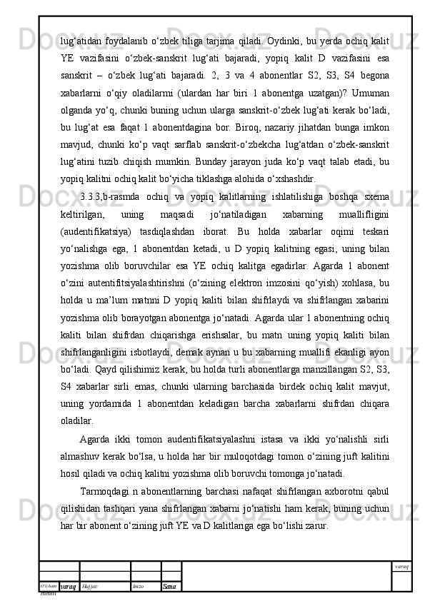 O’lcha m
mm m varaq Hujjat: Imzo
Sana  varaqlug‘atidan   foydalanib   o‘zbek   tiliga   tarjima   qiladi.   Oydinki,   bu   yerda   ochiq   kalit
YE   vazifasini   o‘zbek-sanskrit   lug‘ati   bajaradi,   yopiq   kalit   D   vazifasini   esa
sanskrit   –   o‘zbek   lug‘ati   bajaradi.   2,   3   va   4   abonentlar   S2,   S3,   S4   begona
xabarlarni   o‘qiy   oladilarmi   (ulardan   har   biri   1   abonentga   uzatgan)?   Umuman
olganda yo‘q, chunki buning uchun ularga sanskrit-o‘zbek lug‘ati kerak bo‘ladi,
bu   lug‘at   esa   faqat   1   abonentdagina   bor.   Biroq,   nazariy   jihatdan   bunga   imkon
mavjud,   chunki   ko‘p   vaqt   sarflab   sanskrit-o‘zbekcha   lug‘atdan   o‘zbek-sanskrit
lug‘atini   tuzib   chiqish   mumkin.   Bunday   jarayon   juda   ko‘p   vaqt   talab   etadi,   bu
yopiq kalitni ochiq kalit bo‘yicha tiklashga alohida o‘xshashdir.
3.3.3,b-rasmda   ochiq   va   yopiq   kalitlarning   ishlatilishiga   boshqa   sxema
keltirilgan,   uning   maqsadi   jo‘natiladigan   xabarning   muallifligini
(audentifikatsiya)   tasdiqlashdan   iborat.   Bu   holda   xabarlar   oqimi   teskari
yo‘nalishga   ega,   1   abonentdan   ketadi,   u   D   yopiq   kalitning   egasi,   uning   bilan
yozishma   olib   boruvchilar   esa   YE   ochiq   kalitga   egadirlar.   Agarda   1   abonent
o‘zini   autentifitsiyalashtirishni   (o‘zining   elektron   imzosini   qo‘yish)   xohlasa,   bu
holda   u   ma’lum   matnni   D   yopiq   kaliti   bilan   shifrlaydi   va   shifrlangan   xabarini
yozishma olib borayotgan abonentga jo‘natadi. Agarda ular 1 abonentning ochiq
kaliti   bilan   shifrdan   chiqarishga   erishsalar,   bu   matn   uning   yopiq   kaliti   bilan
shifrlanganligini  isbotlaydi,   demak  aynan  u  bu  xabarning  muallifi  ekanligi  ayon
bo‘ladi. Qayd qilishimiz kerak, bu holda turli abonentlarga manzillangan S2, S3,
S4   xabarlar   sirli   emas,   chunki   ularning   barchasida   birdek   ochiq   kalit   mavjut,
uning   yordamida   1   abonentdan   keladigan   barcha   xabarlarni   shifrdan   chiqara
oladilar.
Agarda   ikki   tomon   audentifikatsiyalashni   istasa   va   ikki   yo‘nalishli   sirli
almashuv  kerak bo‘lsa,  u  holda  har  bir  muloqotdagi   tomon o‘zining juft  kalitini
hosil qiladi va ochiq kalitni yozishma olib boruvchi tomonga jo‘natadi. 
Tarmoqdagi   n   abonentlarning   barchasi   nafaqat   shifrlangan   axborotni   qabul
qilishidan  tashqari  yana   shifrlangan   xabarni  jo‘natishi  ham  kerak,  buning  uchun
har bir abonent o‘zining juft YE va D kalitlariga ega bo‘lishi zarur.
  