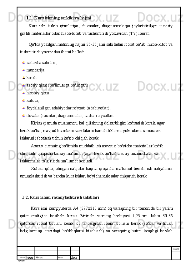 O’lcha m
mm m varaq Hujjat: Imzo
Sana  varaq1. 1. Kurs ishining tarkibi va hajmi
Kurs   ishi   tarkib   qismlariga,   chizmalar,   diagrammalarga   joylashtirilgan   tasviriy
grafik materiallar bilan hisob-kitob va tushuntirish yozuvidan (TY) iborat.
Qo'lda yozilgan matnning hajmi 25-35 jami sahifadan iborat bo'lib, hisob-kitob va
tushuntirish yozuvidan iborat bo’ladi:
sarlavha sahifasi;
mundarija 
kirish
asosiy qism (bo'limlarga bo'lingan)
hisobiy qism
xulosa;
foydalanilgan adabiyotlar ro'yxati (adabiyotlar);
ilovalar (rasmlar, diagrammalar, dastur ro'yxatlari
Kirish qismida muammoni hal qilishning dolzarbligini ko'rsatish kerak, agar 
kerak bo'lsa, mavjud tizimlarni vazifalarni kamchiliklarini yoki ularni samarasiz 
ishlarini isbotlash uchun ko'rib chiqish kerak.
Asosiy qismning bo'limida muddatli ish mavzusi bo'yicha materiallar ko'rib 
chiqiladi: qisqacha tarixiy ma'lumot (agar kerak bo'lsa); asosiy tushunchalar va 
ishlanmalar to’g’risida ma’lumot beriladi.
Xulosa qilib, olingan natijalar haqida qisqacha  ma'lumot  berish, ish natijalarini
umumlashtirish va barcha kurs ishlari bo'yicha xulosalar chiqarish kerak.
1.2. Kurs ishini  rasmiylashtirish talablari
Kurs ishi kompyuterda A4 (297x210 mm) oq varaqning bir tomonida bir yarim
qator   oralig'ida   bosilishi   kerak.   Birinchi   satrning   hoshiyasi   1,25   sm.   Matn   30-35
qatordan   iborat   bo'lishi   kerak,   60   ta   belgidan   iborat   bo'lishi   kerak   (so'zlar   va   tinish
belgilarining   orasidagi   bo'shliqlarni   hisoblash)   va   varaqning   butun   kengligi   bo'ylab 