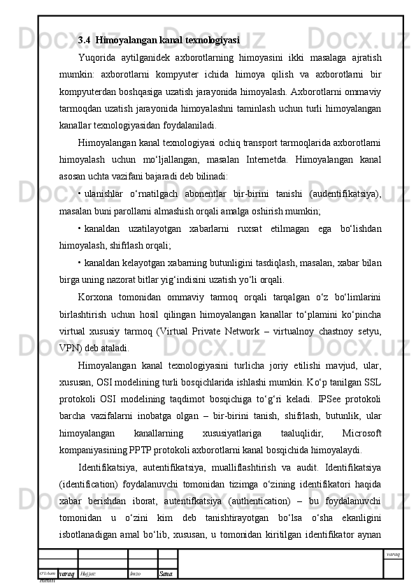 O’lcha m
mm m varaq Hujjat: Imzo
Sana  varaq3.4  Himoyalangan kanal texnologiyasi
Yuqorida   aytilganidek   axborotlarning   himoyasini   ikki   masalaga   ajratish
mumkin:   axborotlarni   kompyuter   ichida   himoya   qilish   va   axborotlarni   bir
kompyuterdan boshqasiga uzatish jarayonida himoyalash. Axborotlarni ommaviy
tarmoqdan   uzatish   jarayonida   himoyalashni   taminlash   uchun  turli   himoyalangan
kanallar texnologiyasidan foydalaniladi.
Himoyalangan kanal texnologiyasi ochiq transport tarmoqlarida axborotlarni
himoyalash   uchun   mo‘ljallangan,   masalan   Internetda.   Himoyalangan   kanal
asosan uchta vazifani bajaradi deb bilinadi:
• ulanishlar   o‘rnatilgach   abonentlar   bir-birini   tanishi   (audentifikatsiya),
masalan buni parollarni almashish orqali amalga oshirish mumkin;
• kanaldan   uzatilayotgan   xabarlarni   ruxsat   etilmagan   ega   bo‘lishdan
himoyalash, shifrlash orqali;
• kanaldan kelayotgan xabarning butunligini tasdiqlash, masalan, xabar bilan
birga uning nazorat bitlar yig‘indisini uzatish yo‘li orqali.
Korxona   tomonidan   ommaviy   tarmoq   orqali   tarqalgan   o‘z   bo‘limlarini
birlashtirish   uchun   hosil   qilingan   himoyalangan   kanallar   to‘plamini   ko‘pincha
virtual   xususiy   tarmoq   (Virtual   Private   Network   –   virtualnoy   chastnoy   setyu,
VPN) deb ataladi. 
Himoyalangan   kanal   texnologiyasini   turlicha   joriy   etilishi   mavjud,   ular,
xususan, OSI modelining turli bosqichlarida ishlashi mumkin. Ko‘p tanilgan SSL
protokoli   OSI   modelining   taqdimot   bosqichiga   to‘g‘ri   keladi.   IPSee   protokoli
barcha   vazifalarni   inobatga   olgan   –   bir-birini   tanish,   shifrlash,   butunlik,   ular
himoyalangan   kanallarning   xususiyatlariga   taaluqlidir,   Microsoft
kompaniyasining PPTP protokoli axborotlarni kanal bosqichida himoyalaydi.
Identifikatsiya,   autentifikatsiya,   mualliflashtirish   va   audit.   Identifikatsiya
(identification)   foydalanuvchi   tomonidan   tizimga   o‘zining   identifikatori   haqida
xabar   berishdan   iborat,   autentifkatsiya   (authentication)   –   bu   foydalanuvchi
tomonidan   u   o‘zini   kim   deb   tanishtirayotgan   bo‘lsa   o‘sha   ekanligini
isbotlanadigan   amal   bo‘lib,   xususan,   u   tomonidan   kiritilgan   identifikator   aynan 