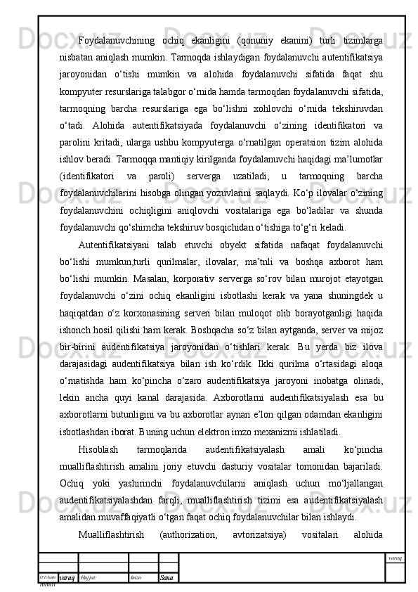 O’lcha m
mm m varaq Hujjat: Imzo
Sana  varaqFoydalanuvchining   ochiq   ekanligini   (qonuniy   ekanini)   turli   tizimlarga
nisbatan aniqlash  mumkin. Tarmoqda ishlaydigan foydalanuvchi  autentifikatsiya
jaroyonidan   o‘tishi   mumkin   va   alohida   foydalanuvchi   sifatida   faqat   shu
kompyuter resurslariga talabgor o‘rnida hamda tarmoqdan foydalanuvchi sifatida,
tarmoqning   barcha   resurslariga   ega   bo‘lishni   xohlovchi   o‘rnida   tekshiruvdan
o‘tadi.   Alohida   autentifikatsiyada   foydalanuvchi   o‘zining   identifikatori   va
parolini   kritadi,   ularga   ushbu   kompyuterga   o‘rnatilgan   operatsion   tizim   alohida
ishlov beradi. Tarmoqqa mantiqiy kirilganda foydalanuvchi haqidagi ma’lumotlar
(identifikatori   va   paroli)   serverga   uzatiladi,   u   tarmoqning   barcha
foydalanuvchilarini hisobga olingan yozuvlarini saqlaydi. Ko‘p ilovalar o‘zining
foydalanuvchini   ochiqligini   aniqlovchi   vositalariga   ega   bo‘ladilar   va   shunda
foydalanuvchi qo‘shimcha tekshiruv bosqichidan o‘tishiga to‘g‘ri keladi.
Autentifikatsiyani   talab   etuvchi   obyekt   sifatida   nafaqat   foydalanuvchi
bo‘lishi   mumkun,turli   qurilmalar,   ilovalar,   ma’tnli   va   boshqa   axborot   ham
bo‘lishi   mumkin.   Masalan,   korporativ   serverga   so‘rov   bilan   murojot   etayotgan
foydalanuvchi   o‘zini   ochiq   ekanligini   isbotlashi   kerak   va   yana   shuningdek   u
haqiqatdan   o‘z   korxonasining   serveri   bilan   muloqot   olib   borayotganligi   haqida
ishonch hosil qilishi ham kerak. Boshqacha so‘z bilan aytganda, server va mijoz
bir-birini   audentifikatsiya   jaroyonidan   o‘tishlari   kerak.   Bu   yerda   biz   ilova
darajasidagi   audentifikatsiya   bilan   ish   ko‘rdik.   Ikki   qurilma   o‘rtasidagi   aloqa
o‘rnatishda   ham   ko‘pincha   o‘zaro   audentifikatsiya   jaroyoni   inobatga   olinadi,
lekin   ancha   quyi   kanal   darajasida.   Axborotlarni   audentifikatsiyalash   esa   bu
axborotlarni butunligini va bu axborotlar aynan e’lon qilgan odamdan ekanligini
isbotlashdan iborat. Buning uchun elektron imzo mexanizmi ishlatiladi.
Hisoblash   tarmoqlarida   audentifikatsiyalash   amali   ko‘pincha
mualliflashtirish   amalini   joriy   etuvchi   dasturiy   vositalar   tomonidan   bajariladi.
Ochiq   yoki   yashirinchi   foydalanuvchilarni   aniqlash   uchun   mo‘ljallangan
audentifikatsiyalashdan   farqli,   mualliflashtirish   tizimi   esa   audentifikatsiyalash
amalidan muvaffaqiyatli o‘tgan faqat ochiq foydalanuvchilar bilan ishlaydi. 
Mualliflashtirish   (authorization,   avtorizatsiya)   vositalari   alohida 