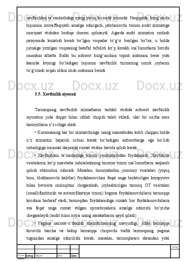 O’lcha m
mm m varaq Hujjat: Imzo
Sana  varaqxavfsizlikni ta’minlashdagi oxirgi yutuq bu audit tizimidir. Haqiqatda, buzg‘unchi
hujumini   muvaffaqiyatli   amalga   oshirgach,   jabrlanuvchi   tomon   audit   xizmatiga
murojaat   etishdan   boshqa   chorasi   qolmaydi.   Agarda   audit   xizmatini   sozlash
jarayonida   kuzatish   kerak   bo‘lgan   voqealar   to‘g‘ri   berilgan   bo‘lsa,   u   holda
jurnalga   yozilgan   voqeaning   batafsil   tafsiloti   ko‘p   kerakli   ma’lumotlarni   berishi
mumkun   albatta.   Balki   bu   axborot   buzg‘unchini   topish   imkonini   berar   yoki
kamida   keyingi   bo‘ladigan   hujumni   xavfsizlik   tizimining   nozik   joylarini
to‘g‘rilash orqali oldini olish imkonini beradi. 
 
3.5. Xavfsizlik siyosati 
Tarmoqning   xavfsizlik   xizmatlarini   tashkil   etishda   axborot   xavfsizlik
siyosatini   juda   diqqat   bilan   ishlab   chiqish   talab   etiladi,   ular   bir   necha   asos
tamoyillarni o‘z ichiga oladi. 
• Korxonaning har bir xizmatchisiga uning mansabidan kelib chiqqan holda
o‘z   xizmatini   bajarish   uchun   kerak   bo‘ladigan   axborotlarga   ega   bo‘lish
ustunligiga minimal darjasida ruxsat etishni havola qilish kerak.
• Xavfsizlikni   ta’minlashga   tizimli   yondoshishdan   foydalanish.   Xavfsizlik
vositalarini   ko‘p   marotaba   zahiralashning   himoya   tizimi   ma’lumotlarni   saqlanib
qolish   ehtimolini   oshiradi.   Masalan,   himoyalashni   jismoniy   vositalari   (yopiq
bino,   bloklanuvchi   kalitlar)   foydalanuvchini   faqat   unga   biriktirilgan   kompyuter
bilan   bevosita   muloqotini   chegaralash,   joylashtirilgan   tarmoq   OT   vositalari
(mualliflashtirish va autentifikatsiya tizimi) begona foydalanuvchilarni tarmoqqa
kirishini   bartaraf   etadi,   tarmoqdan   foydalanishga   ruxsati   bor   foydalanuvchilarni
esa   faqat   unga   ruxsat   etilgan   operatsiyalarni   amalga   oshirishi   bo‘yicha
chegaralaydi (audit tizim ostisi uning xarakatlarini qayd qiladi).
• Yagona   nazorat-o‘tkazish   shaxobchasining   mavjudligi.   Ichki   tarmoqqa
kiruvchi   barcha   va   tashqi   tarmoqqa   chiquvchi   trafik   tarmoqning   yagona
tugunidan   amalga   oshirilishi   kerak,   masalan,   tarmoqlararo   ekrandan   yoki 