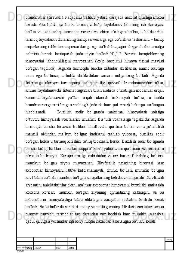 O’lcha m
mm m varaq Hujjat: Imzo
Sana  varaqbrandmauer (firewall). Faqat shu trafikni yetarli darajada nazorat qilishga imkon
beradi.   Aks   holda,   qachonki   tarmoqda   ko‘p   foydalanuvchilarning   ish   stansiyasi
bo‘lsa   va   ular   tashqi   tarmoqqa   nazoratsiz   chiqa   oladigan   bo‘lsa,   u   holda   ichki
tarmoq foydalanuvchilarining tashqi serverlarga ega bo‘lish va teskarisini – tashqi
mijozlarning ichki tarmoq resurslariga ega bo‘lish huquqini chegaralashni amalga
oshirish   hamda   boshqarish   juda   qiyin   bo‘ladi.[4],[12.   Barcha   bosqichlarning
ximoyasini   ishonchliligini   muvozanati   (ko‘p   bosqichli   himoya   tizimi   mavjud
bo‘lgan   taqdirda).   Agarda   tarmoqda   barcha   xabarlar   shifrlansa,   ammo   kalitiga
oson   ega   bo‘linsa,   u   holda   shifrlashdan   samara   nolga   teng   bo‘ladi.   Agarda
Internetga   ulangan   tarmoqning   tashqi   trafigi   quvvatli   brandmauzerdan   o‘tsa,
ammo foydalanuvchi Internet tugunlari bilan alohida o‘rnatilgan modemlar orqali
kommutatsiyalanuvchi   yo‘llar   orqali   ulanish   imkoniyati   bo‘lsa,   u   holda
brandmauzerga   sariflangan   mablag‘i   (odatda   kam   pul   emas)   bekorga   sarflangan
hisoblanadi.  Buzilish   sodir   bo‘lganda   maksimal   himoyalash   holatiga
o‘tuvchi himoyalash vositalarini ishlatish. Bu turli vositalarga tegishlidir. Agarda
tarmoqda   barcha   kiruvchi   trafikni   tahlillovchi   qurilma   bo‘lsa   va   u   jo‘natilish
manzili   oldindan   ma’lum   bo‘lgan   kadrlarni   tashlab   yuborsa,   buzilish   sodir
bo‘lgan holda u tarmoq kirishini to‘liq bloklashi kerak. Buzilish sodir bo‘lganda
barcha tashqi trafikni ichki tarmoqqa o‘tkazib yuboruvchi qurilmani esa hech ham
o‘rnatib bo‘lmaydi. Xurujni amalga oshishidan  va uni  bartaraf etishdagi  bo‘lishi
mumkun   bo‘lgan   ziyon   muvozanati.   Xavfsizlik   tizimining   birortasi   ham
axborotlar   himoyasini   100%   kafolatlamaydi,   chunki   bo‘lishi   mumkin   bo‘lgan
xavf bilan bo‘lishi mumkin bo‘lgan xarajatlarning kelishuvi natijasidir. Xavfsizlik
siyosatini aniqlashtirilar ekan, ma’mur axborotlar himoyasini buzulishi natijasida
korxona   ko‘rishi   mumkin   bo‘lgan   ziyoning   qiymatining   kattaligini   va   bu
axborotlarni   himoyalashga   talab   etiladigan   xarajatlar   nisbatini   kiritishi   kerak
bo‘ladi. Ba’zi hollarda standart odatiy yo‘naltirgichning filtrilash vositalari uchun
qimmat   turuvchi   tarmoqlar   aro   ekrandan   voz   kechish   ham   mumkin.   Asosiysi
qabul qilingan yechimlar iqtisodiy nuqtai nazardan asoslangan bo‘lishi kerak.
  