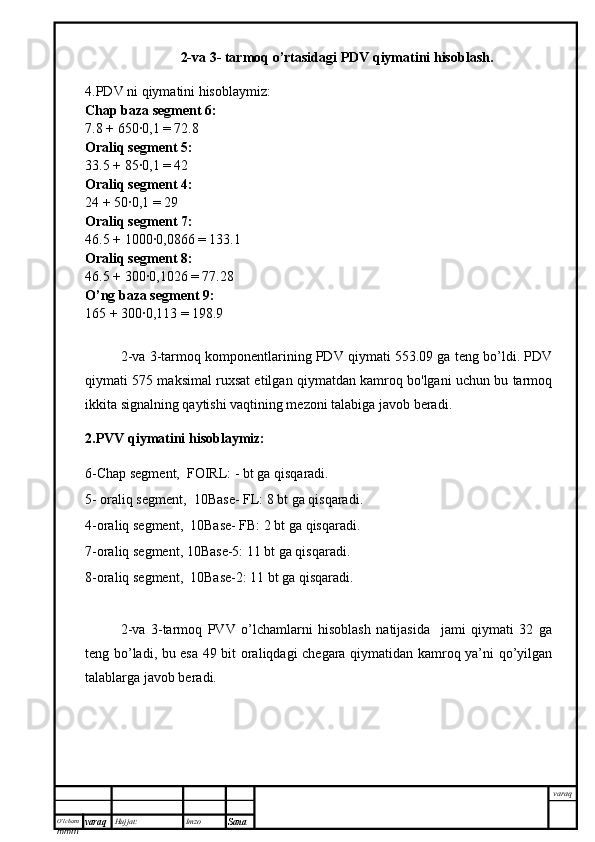 O’lcha m
mm m varaq Hujjat: Imzo
Sana  varaq2-va 3- tarmoq o’rtasidagi PDV qiymatini hisoblash.
4.PDV ni qiymatini hisoblaymiz:
Chap baza segment 6:
7.8 + 650∙0,1 = 72.8
Oraliq segment 5:
33.5 + 85∙0,1 = 42
Oraliq segment 4:
24 + 50∙0,1 = 29
Oraliq segment 7:
46.5 + 1000∙0,0866 = 133.1
Oraliq segment 8:
46.5 + 300∙0,1026 = 77.28
O’ng baza segment 9:
165 + 300∙0,113 = 198.9
2-va 3-tarmoq komponentlarining PDV qiymati 553.09 ga teng bo’ldi. PDV
qiymati 575 maksimal ruxsat etilgan qiymatdan kamroq bo'lgani uchun bu tarmoq
ikkita signalning qaytishi vaqtining mezoni talabiga javob beradi.
2.PVV qiymatini hisoblaymiz:
6-Chap segment,  FOIRL: - bt ga qisqaradi.
5- oraliq segment,  10Base- FL: 8 bt ga qisqaradi.
4-oraliq segment,  10Base- FB: 2 bt ga qisqaradi. 
7-oraliq segment, 10Base-5: 11 bt ga qisqaradi.
8-oraliq segment,  10Base-2: 11 bt ga qisqaradi.
2-va   3-tarmoq   PVV   o’lchamlarni   hisoblash   natijasida     jami   qiymati   32   ga
teng bo’ladi, bu esa 49 bit oraliqdagi chegara qiymatidan kamroq ya’ni qo’yilgan
talablarga javob beradi. 