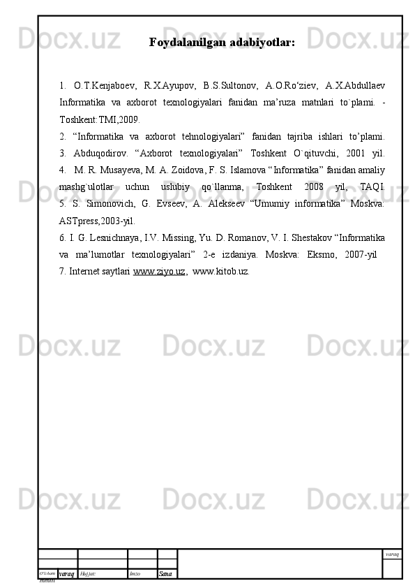 O’lcha m
mm m varaq Hujjat: Imzo
Sana  varaqFoydalanilgan adabiyotlar:
1.   O.T.Kenjaboev,   R.X.Ayupov,   B.S.Sultonov,   A.O.Ro‘ziev,   A.X.Abdullaev
Informatika   va   axborot   texnologiyalari   fanidan   ma’ruza   matnlari   to`plami.   -
Toshkent:TMI,2009.
2.   “Informatika   va   axborot   tehnologiyalari”   fanidan   tajriba   ishlari   to’plami.
3.   Abduqodirov.   “Axborot   texnologiyalari”   Toshkent   O`qituvchi,   2001   yil.
4.   M. R. Musayeva, M. A. Zoidova, F. S. Islamova “Informatika” fanidan amaliy
mashg`ulotlar   uchun   uslubiy   qo`llanma,   Toshkent   2008   yil,   TAQI.
5.   S.   Simonovich,   G.   Evseev,   A.   Alekseev   “Umumiy   informatika”   Moskva:
ASTpress,2003-yil.
6. I. G. Lesnichnaya, I.V. Missing, Yu. D. Romanov, V. I. Shestakov “Informatika
va   ma’lumotlar   texnologiyalari”   2-e   izdaniya.   Moskva:   Eksmo,   2007-yil  
7. Internet saytlari  www.ziyo.uz ,  www.kitob.uz. 