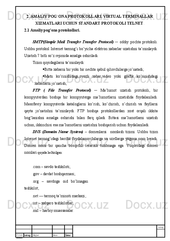 O’lcha m
mm m varaq Hujjat: Imzo
Sana  varaq2. AMALIY POG`ONA PROTOKOLLARI. VIRTUAL TERMINALLAR
XIZMATLARI UCHUN STANDART PROTOKOLI TELNET . 
2.1 Amaliy pog’ona protokollari.
SMTP(Simple   Mail   Transfer   Transfer   Protocol)   ─   oddiy   pochta   protokoli.
Ushbu protokol Internet tarmog’i bo’yicha elektron xabarlar uzatishni ta’minlaydi.
Uzatish 7 bitli so’z rejimida amalga oshiriladi. 
Tizim quyidagilarni ta’minlaydi:
 Bitta xabarni bir yoki bir nechta qabul qiluvchilarga jo’natadi;
 Matn   ko’rinishidagi,ovozli   xabar,video   yoki   grafik   ko’rinishdagi
xabarlarni jo’natish; 
FTP   (   File   Transfer   Protocol)   ─   Ma’lumot   uzatish   protokoli,   bir
kompyuterdan   boshqa   bir   kompyuterga   ma’lumotlarni   uzatishda   foydalaniladi.
Masofaviy   kompyuterda   kataloglarni   ko’rish,   ko’chirish,   o’chirish   va   fayllarni
qayta   jo’natishni   ta’minlaydi.   FTP   boshqa   protokollardan   xost   orqali   ikkita
bog’lanishni   amalga   oshirishi   bilan   farq   qiladi.   Bittasi   ma’lumotlarni   uzatish
uchun, ikkinchisi esa ma’lumotlarni uzatishni boshqarish uchun foydalaniladi.
DNS   (Domain   Name   System)   –   domenlarni     nomlash   tizimi.   Ushbu   tizim
Internet tarmog’idagi barcha foydalanuvchilarga va uzellarga yagona nom beradi.
Domen   nomi   bir   qancha   bosqichli   ierarxik   tuzilmaga   ega.   Yuqoridagi   domen
nomlari  quyida keltirilgan:    
.com –  savdo tashkiloti ;
.gov –  davlat boshqarmasi ;
.org   –   savdoga   oid   bo’lmagan
tashkilot;
.net —  tarmoq ta’minoti markazi ;
.int –  xalqaro tashkilotlar ;
.mil –  harbiy muassasalar . 