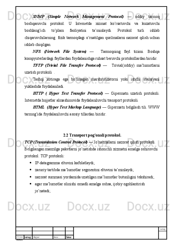 O’lcha m
mm m varaq Hujjat: Imzo
Sana  varaqSNMP   (Simple   Network   Management   Protocol)   —   oddiy   tarmoq
boshqaruvchi   protokol.   U   Internetda   xizmat   ko’rsatuvchi   va   kuzatuvchi
boshlang’ich   to’plam   faoliyatini   ta’minlaydi.   Protokol   turli   ishlab
chiqaruvchilarning   fizik tarmoqdagi o’rnatilgan qurilmalarni nazorat qilish uchun
ishlab chiqilgan. 
NFS   (Network   File   System)   —     Tarmoqning   fayl   tizimi .   Boshqa
kompyuterlardagi fayllardan foydalanishga ruhsat beruvchi protokollardan biridir. 
TFTP   (Trivial   File   Transfer   Protocol)   —     Trivial(oddiy)   ma’lumotlarni
uzatish protokoli  .  
Tashqi   xotiraga   ega   bo’lmagan   marshrutizatorni   yoki   ishchi   stansiyani
yuklashda foydalaniladi. 
HTTP   (   Hyper   Text   Transfer   Protocol)   —   Gipermatn   uzatish   protokoli.
Internetda hujjatlar almashinuvida foydalaniluvchi transport protokoli. 
HTML  (Hyper Text Markup Language)  — Gipermatn belgilash tili. WWW
tarmog’ida foydalaniluvchi asosiy tillardan biridir.
2.2 Transport pog’onali protokol.
TCP (Transmission Control Protocol)  —   Jo’natmalarni nazorat qilish protokoli. 
Belgilangan manzilga paketlarni jo’natishda ishonchli xizmatni amalga oshiruvchi 
protokol. TCP protokoli:
 IP-datagramma eltuvini kafolatlaydi;
 zaruriy tartibda ma’lumotlar segmentini eltuvini ta’minlaydi;
 nazorat summasi yordamida uzatilgan ma’lumotlar butunligini tekshiradi; 
 agar ma’lumotlar olinishi omadli amalga oshsa, ijobiy ogohlantirish 
jo’natadi;  