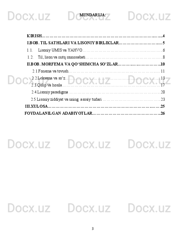 MUNDARIJA:
KIRISH………………………………………………………………………..….....4
I. BOB.  TIL SATHLARI VA LISONIY BIRLIKLAR………………………...…5
1.1.   Lisoniy UMIS va YAHVO………………………………………...….….…..6
1.2. Til, lison va nut q  munosabati……………………….…………………….…..8
II.BOB. MORFEMA VA QO‘SHIMCHA SO’ZLAR………..….……………...10
      2.1.Fonema va tovush………………………………………………………...…11
     2.2. Leksema va so‘z…………………………………………….…………….....13
      2.3.Qolip va hosila…………………………………………………...……..……17
     2.4.Lisoniy paradigma …………………………………………….………..…...20
     2.5  Lisoniy ziddiyat va uning  asosiy turlari ……………………………..……...23
III .XULOSA…………………………………………………………………..…….25
FOYDALANILGAN ADABIYOTLAR…………………………………………...26
3 