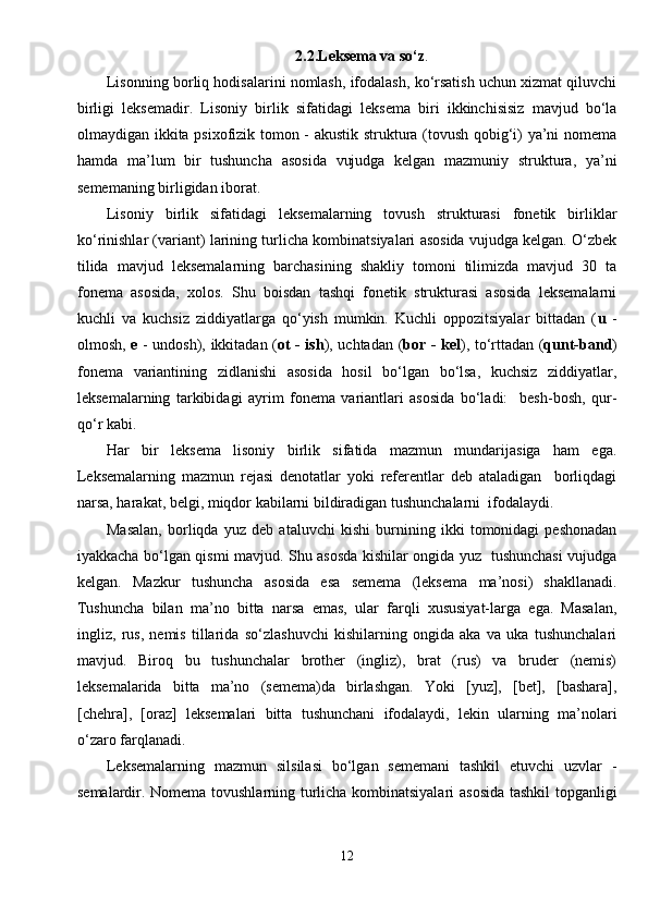 2.2.Leksema va so‘z .
Lisonning borliq hodisalarini nomlash, ifodalash, ko‘rsatish uchun xizmat qiluvchi
birligi   leksemadir.   Lisoniy   birlik   sifatidagi   leksema   biri   ikkinchisisiz   mavjud   bo‘la
olmaydigan ikkita psixofizik tomon - akustik struktura (tovush qobig‘i) ya’ni nomema
hamda   ma’lum   bir   tushuncha   asosida   vujudga   kelgan   mazmuniy   struktura,   ya’ni
sememaning birligidan iborat.
Lisoniy   birlik   sifatidagi   leksemalarning   tovush   strukturasi   fonetik   birliklar
ko‘rinishlar (variant) larining turlicha kombinatsiyalari asosida vujudga kelgan. O‘zbek
tilida   mavjud   leksemalarning   barchasining   shakliy   tomoni   tilimizda   mavjud   30   ta
fonema   asosida,   xolos.   Shu   boisdan   tashqi   fonetik   strukturasi   asosida   leksemalarni
kuchli   va   kuchsiz   ziddiyatlarga   qo‘yish   mumkin.   Kuchli   oppozitsiyalar   bittadan   ( u   -
olmosh,   e   - undosh), ikkitadan ( ot - ish ), uchtadan ( bor - kel ), to‘rttadan ( qunt-band )
fonema   variantining   zidlanishi   asosida   hosil   bo‘lgan   bo‘lsa,   kuchsiz   ziddiyatlar,
leksemalarning   tarkibidagi   ayrim   fonema   variantlari   asosida   bo‘ladi:     besh-bosh,   qur-
qo‘r kabi.                
Har   bir   leksema   lisoniy   birlik   sifatida   mazmun   mundarijasiga   ham   ega.
Leksemalarning   mazmun   rejasi   denotatlar   yoki   referentlar   deb   ataladigan     borliqdagi
narsa, harakat, belgi, miqdor kabilarni bildiradigan tushunchalarni  ifodalaydi.
Masalan,   borliqda   yuz   deb   ataluvchi   kishi   burnining   ikki   tomonidagi   peshonadan
iyakkacha bo‘lgan qismi mavjud. Shu asosda kishilar ongida yuz   tushunchasi vujudga
kelgan.   Mazkur   tushuncha   asosida   esa   semema   (leksema   ma’nosi)   shakllanadi.
Tushuncha   bilan   ma’no   bitta   narsa   emas,   ular   farqli   xususiyat-larga   ega.   Masalan,
ingliz,   rus,   nemis   tillarida   so‘zlashuvchi   kishilarning   ongida   aka   va   uka   tushunchalari
mavjud.   Biroq   bu   tushunchalar   brother   (ingliz),   brat   (rus)   va   bruder   (nemis)
leksemalarida   bitta   ma’no   (semema)da   birlashgan.   Yoki   [yuz],   [bet],   [bashara],
[chehra],   [oraz]   leksemalari   bitta   tushunchani   ifodalaydi,   lekin   ularning   ma’nolari
o‘zaro farqlanadi.
Leksemalarning   mazmun   silsilasi   bo‘lgan   sememani   tashkil   etuvchi   uzvlar   -
semalardir. Nomema tovushlarning turlicha kombinatsiyalari  asosida tashkil topganligi
12 