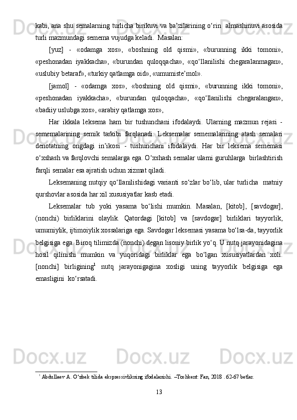 kabi, ana shu semalarning turlicha birikuvi va ba’zilarining o‘rin   almashinuvi asosida
turli mazmundagi semema vujudga keladi.  Masalan:
[yuz]   -   «odamga   xos»,   «boshning   old   qismi»,   «burunning   ikki   tomoni»,
«peshonadan   iyakkacha»,   «burundan   quloqqacha»,   «qo‘llanilishi   chegaralanmagan»,
«uslubiy betaraf», «turkiy qatlamga oid», «umumiste’mol».
[jamol]   -   «odamga   xos»,   «boshning   old   qismi»,   «burunning   ikki   tomoni»,
«peshonadan   iyakkacha»,   «burundan   quloqqacha»,   «qo‘llanilishi   chegaralangan»,
«badiiy uslubga xos», «arabiy qatlamga xos»,  
Har   ikkala   leksema   ham   bir   tushunchani   ifodalaydi.   Ularning   mazmun   rejasi   -
sememalarining   semik   tarkibi   farqlanadi.   Leksemalar   sememalarining   atash   semalari
denotatning   ongdagi   in’ikosi   -   tushunchani   ifodalaydi.   Har   bir   leksema   sememasi
o‘xshash va farqlovchi semalarga ega. O‘xshash semalar ularni guruhlarga  birlashtirish
farqli semalar esa ajratish uchun xizmat qiladi.
Leksemaning   nutqiy  qo‘llanilishidagi  varianti  so‘zlar   bo‘lib,  ular   turlicha     matniy
qurshovlar asosida har xil xususiyatlar kasb etadi.
Leksemalar   tub   yoki   yasama   bo‘lishi   mumkin.   Masalan,   [kitob],   [savdogar],
(nonchi)   birliklarini   olaylik.   Qatordagi   [kitob]   va   [savdogar]   birliklari   tayyorlik,
umumiylik, ijtimoiylik xossalariga ega. Savdogar leksemasi yasama bo‘lsa-da, tayyorlik
belgisiga ega. Biroq tilimizda (nonchi) degan lisoniy birlik yo‘q. U nutq jarayonidagina
hosil   qilinishi   mumkin   va   yuqoridagi   birliklar   ega   bo‘lgan   xususiyatlardan   xoli.
[nonchi]   birligining 1
  nutq   jarayonigagina   xosligi   uning   tayyorlik   belgisiga   ega
emasligini  ko‘rsatadi.
1
  Abdullaev   A.   O‘zbek   tilida   ekspressivlikning   ifodalanishi.   –Toshkent:   Fan, 2018 . 62-67 betlar.
13 