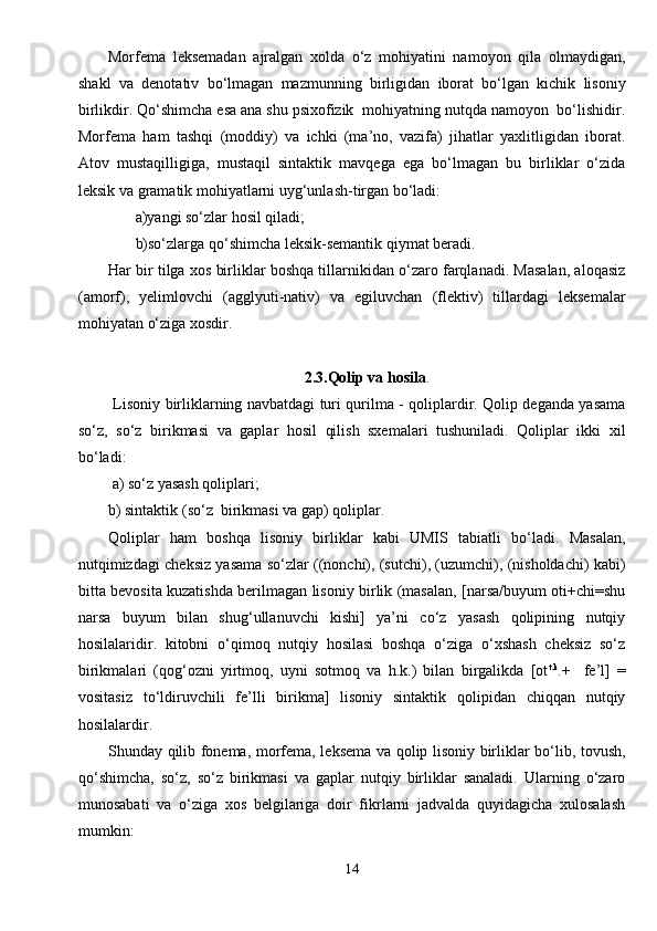 Morfema   leksemadan   ajralgan   xolda   o‘z   mohiyatini   namoyon   qila   olmaydigan,
shakl   va   denotativ   bo‘lmagan   mazmunning   birligidan   iborat   bo‘lgan   kichik   lisoniy
birlikdir. Qo‘shimcha esa ana shu psixofizik  mohiyatning nutqda namoyon  bo‘lishidir.
Morfema   ham   tashqi   (moddiy)   va   ichki   (ma’no,   vazifa)   jihatlar   yaxlitligidan   iborat.
Atov   mustaqilligiga,   mustaqil   sintaktik   mavqega   ega   bo‘lmagan   bu   birliklar   o‘zida
leksik va gramatik mohiyatlarni uyg‘unlash-tirgan bo‘ladi:
       a)yangi so‘zlar hosil qiladi;
       b)so‘zlarga qo‘shimcha leksik-semantik qiymat beradi.
Har bir tilga xos birliklar boshqa tillarnikidan o‘zaro farqlanadi. Masalan, aloqasiz
(amorf),   yelimlovchi   (agglyuti-nativ)   va   egiluvchan   (flektiv)   tillardagi   leksemalar
mohiyatan o‘ziga xosdir.
2.3.Qolip va hosila .
  Lisoniy birliklarning navbatdagi turi qurilma - qoliplardir. Qolip deganda yasama
so‘z,   so‘z   birikmasi   va   gaplar   hosil   qilish   sxemalari   tushuniladi.   Qoliplar   ikki   xil
bo‘ladi:
 a) so‘z yasash qoliplari;
b) sintaktik (so‘z  birikmasi va gap) qoliplar.
Qoliplar   ham   boshqa   lisoniy   birliklar   kabi   UMIS   tabiatli   bo‘ladi.   Masalan,
nutqimizdagi cheksiz yasama so‘zlar ((nonchi), (sutchi), (uzumchi), (nisholdachi) kabi)
bitta bevosita kuzatishda berilmagan lisoniy birlik (masalan, [narsa/buyum oti+chi=shu
narsa   buyum   bilan   shug‘ullanuvchi   kishi]   ya’ni   co‘z   yasash   qolipining   nutqiy
hosilalaridir.   kitobni   o‘qimoq   nutqiy   hosilasi   boshqa   o‘ziga   o‘xshash   cheksiz   so‘z
birikmalari   (qog‘ozni   yirtmoq,   uyni   sotmoq   va   h.k.)   bilan   birgalikda   [ot t.k
.+     fe’l]   =
vositasiz   to‘ldiruvchili   fe’lli   birikma]   lisoniy   sintaktik   qolipidan   chiqqan   nutqiy
hosilalardir.
Shunday qilib fonema, morfema, leksema va qolip lisoniy birliklar bo‘lib, tovush,
qo‘shimcha,   so‘z,   so‘z   birikmasi   va   gaplar   nutqiy   birliklar   sanaladi.   Ularning   o‘zaro
munosabati   va   o‘ziga   xos   belgilariga   doir   fikrlarni   jadvalda   quyidagicha   xulosalash
mumkin:
14 