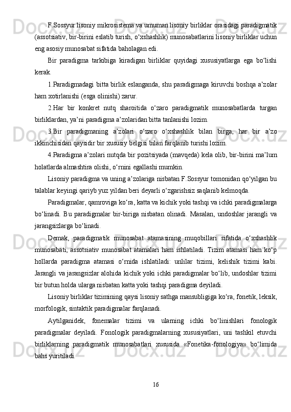 F.Sossyur lisoniy mikrosistema va umuman lisoniy birliklar orasidagi paradigmatik
(assotsiativ, bir-birini eslatib turish, o‘xshashlik) munosabatlarini lisoniy birliklar uchun
eng asosiy munosabat sifatida baholagan edi.
Bir   paradigma   tarkibiga   kiradigan   birliklar   quyidagi   xususiyatlarga   ega   bo‘lishi
kerak.
1.Paradigmadagi bitta birlik eslanganda, shu paradigmaga kiruvchi boshqa a’zolar
ham xotirlanishi (esga olinishi) zarur.
2.Har   bir   konkret   nutq   sharoitida   o‘zaro   paradigmatik   munosabatlarda   turgan
birliklardan, ya’ni paradigma a’zolaridan bitta tanlanishi lozim.
3.Bir   paradigmaning   a’zolari   o‘zaro   o‘xshashlik   bilan   birga,   har   bir   a’zo
ikkinchisidan qaysidir bir xususiy belgisi bilan farqlanib turishi lozim.
4.Paradigma a’zolari nutqda bir pozitsiyada (mavqeda) kela olib, bir-birini ma’lum
holatlarda almashtira olishi, o‘rnini egallashi mumkin.
Lisoniy paradigma va uning a’zolariga nisbatan F.Sossyur tomonidan qo‘yilgan bu
talablar keyingi qariyb yuz yildan beri deyarli o‘zgarishsiz saqlanib kelmoqda.   
Paradigmalar, qamroviga ko‘ra, katta va kichik yoki tashqi va ichki paradigmalarga
bo‘linadi.   Bu   paradigmalar   bir-biriga   nisbatan   olinadi.   Masalan,   undoshlar   jarangli   va
jarangsizlarga bo‘linadi. 
Demak,   paradigmatik   munosabat   atamasining   muqobillari   sifatida   o‘xshashlik
munosabati,   assotsiativ   munosabat   atamalari   ham   ishlatiladi.   Tizim   atamasi   ham   ko‘p
hollarda   paradigma   atamasi   o‘rnida   ishlatiladi:   unlilar   tizimi,   kelishik   tizimi   kabi.
Jarangli va jarangsizlar alohida kichik yoki ichki paradigmalar bo‘lib, undoshlar tizimi
bir butun holda ularga nisbatan katta yoki tashqi paradigma deyiladi. 
Lisoniy birliklar tizimining qaysi lisoniy sathga mansubligiga ko‘ra, fonetik, leksik,
morfologik, sintaktik paradigmalar farqlanadi. 
Aytilganidek,   fonemalar   tizimi   va   ularning   ichki   bo‘linishlari   fonologik
paradigmalar   deyiladi.   Fonologik   paradigmalarning   xususiyatlari,   uni   tashkil   etuvchi
birliklarning   paradigmatik   munosabatlari   xususida   «Fonetika-fonologiya»   bo‘limida
bahs yuritiladi.
16 