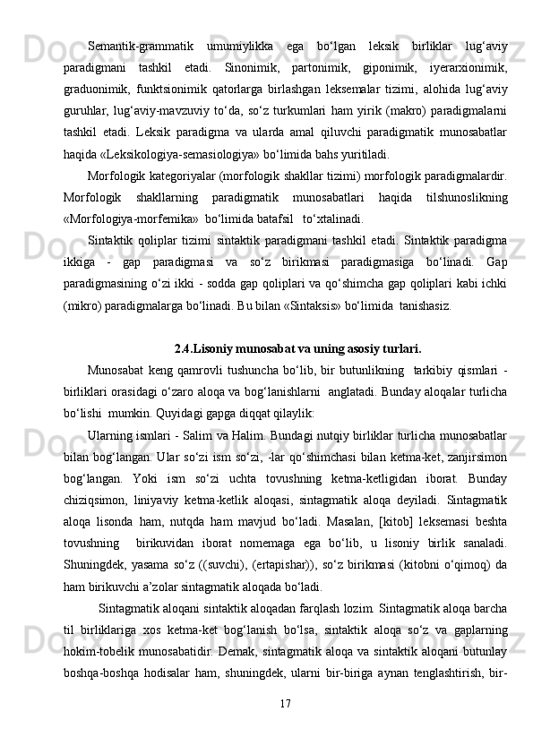 Semantik-grammatik   umumiylikka   ega   bo‘lgan   leksik   birliklar   lug‘aviy
paradigmani   tashkil   etadi.   Sinonimik,   partonimik,   giponimik,   iyerarxionimik,
graduonimik,   funktsionimik   qatorlarga   birlashgan   leksemalar   tizimi,   alohida   lug‘aviy
guruhlar,   lug‘aviy-mavzuviy   to‘da,   so‘z   turkumlari   ham   yirik   (makro)   paradigmalarni
tashkil   etadi.   Leksik   paradigma   va   ularda   amal   qiluvchi   paradigmatik   munosabatlar
haqida «Leksikologiya-semasiologiya» bo‘limida bahs yuritiladi.
Morfologik kategoriyalar (morfologik shakllar tizimi) morfologik paradigmalardir.
Morfologik   shakllarning   paradigmatik   munosabatlari   haqida   tilshunoslikning
«Morfologiya-morfemika»  bo‘limida batafsil   to‘xtalinadi.
Sintaktik   qoliplar   tizimi   sintaktik   paradigmani   tashkil   etadi.   Sintaktik   paradigma
ikkiga   -   gap   paradigmasi   va   so‘z   birikmasi   paradigmasiga   bo‘linadi.   Gap
paradigmasining o‘zi ikki - sodda gap qoliplari va qo‘shimcha gap qoliplari kabi ichki
(mikro) paradigmalarga bo‘linadi. Bu bilan «Sintaksis» bo‘limida  tanishasiz.
2.4.Lisoniy munosabat va uning asosiy turlari.
Munosabat   keng   qamrovli   tushuncha   bo‘lib,   bir   butunlikning     tarkibiy   qismlari   -
birliklari orasidagi o‘zaro aloqa va bog‘lanishlarni   anglatadi. Bunday aloqalar turlicha
bo‘lishi  mumkin. Quyidagi gapga diqqat qilaylik:
Ularning ismlari - Salim va Halim. Bundagi nutqiy birliklar turlicha munosabatlar
bilan  bog‘langan.   Ular   so‘zi   ism   so‘zi,   -lar   qo‘shimchasi   bilan  ketma-ket,   zanjirsimon
bog‘langan.   Yoki   ism   so‘zi   uchta   tovushning   ketma-ketligidan   iborat.   Bunday
chiziqsimon,   liniyaviy   ketma-ketlik   aloqasi,   sintagmatik   aloqa   deyiladi.   Sintagmatik
aloqa   lisonda   ham,   nutqda   ham   mavjud   bo‘ladi.   Masalan,   [kitob]   leksemasi   beshta
tovushning     birikuvidan   iborat   nomemaga   ega   bo‘lib,   u   lisoniy   birlik   sanaladi.
Shuningdek,   yasama   so‘z   ((suvchi),   (ertapishar)),   so‘z   birikmasi   (kitobni   o‘qimoq)   da
ham birikuvchi a’zolar sintagmatik aloqada bo‘ladi.
    Sintagmatik aloqani sintaktik aloqadan farqlash lozim. Sintagmatik aloqa barcha
til   birliklariga   xos   ketma-ket   bog‘lanish   bo‘lsa,   sintaktik   aloqa   so‘z   va   gaplarning
hokim-tobelik   munosabatidir.   Demak,   sintagmatik   aloqa   va   sintaktik   aloqani   butunlay
boshqa-boshqa   hodisalar   ham,   shuningdek,   ularni   bir-biriga   aynan   tenglashtirish,   bir-
17 