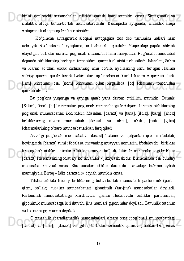 birini   qoplovchi   tushunchalar   sifatida   qarash   ham   mumkin   emas.   Sintagmatik   va
sintaktik   aloqa   butun-bo‘lak   munosabatidadir.   Boshqacha   aytganda,   sintaktik   aloqa
sintagmatik aloqaning bir ko‘rinishidir.
    Ko‘pincha   sintagmatik   aloqani   nutqqagina   xos   deb   tushunish   hollari   ham
uchraydi.  Bu  hodisani   biryoqlama,  tor   tushunish   oqibatidir.  Yuqoridagi   gapda  ishtirok
etayotgan   birliklar   orasida   pog‘onali   munosabat   ham   mavjuddir.   Pog‘onali   munosabat
deganda birliklarning boshqasi tomonidan  qamrab olinishi tushuniladi. Masalan, Salim
va   Karim   so‘zlari   erkak   kishilarning   ismi   bo‘lib,   ayollarning   ismi   bo‘lgan   Halima
so‘ziga qarama qarshi turadi. Lekin ularning barchasini [ism] lekse-masi qamrab oladi.
[ism]   leksemasi   esa,   [nom]   leksemasi   bilan   birgalikda,   [ot]   leksemasi   tomonidan
qamrab olinadi. 
Bu   pog‘ona   yuqoriga   va   quyiga   qarab   yana   davom   ettirilishi   mumkin.   Demak,
[Salim], [ism], [ot] leksemalari pog‘onali munosabatga kirishgan. Lisoniy birliklarning
pog‘onali   munosabatlari   ikki   xildir.   Masalan,   [daraxt]   va   [tana],   [ildiz],   [barg],   [shox]
birliklarining   o‘zaro   munosabati   [daraxt]   va   [olma],   [o‘rik],   [nok],   [gilos]
leksemalarining o‘zaro munosabatlaridan farq qiladi.
Avvalgi   pog‘onali   munosabatda   [daraxt]   butunni   va   qolganlari   qismni   ifodalab,
keyingisida [daraxt] turni ifodalasa, mevaning muayyan nomlarini ifodalovchi  birliklar
turning ko‘rinishlari - jinslar sifatida namoyon bo‘ladi. Ikkinchi munosabatdagi birliklar
[daraxt] leksemasining xususiy ko‘rinishlari - juziylashishidir. Birinchisida esa bunday
munosabat   mavjud   emas.   Shu   boisdan   «Gilos   daraxtdir»   tarzidagi   hukmni   aytish
mantiqiydir. Biroq «Ildiz daraxtdir» deyish mumkin emas.
Tilshunoslikda   lisoniy   birliklarning   butun-bo‘lak   munosabati   partonimik   (part   -
qicm,   bo‘lak),   tur-jins   munosabatlari   giponimik   (tur-jins)   munosabatlar   deyiladi.
Partonimik   munosabatlarga   kirishuvchi   qismni   ifodalovchi   birliklar   partonimlar,
giponimik munosabatga kirishuvchi jins nomlari giponimlar deyiladi. Butunlik totonim
va tur nomi giperonim deyiladi.
O‘xshashlik   (paradigmatik)   munosabatlari   o‘zaro   teng   (pog‘onali   munosabatdagi
[daraxt]   va   [tana],     [daraxt]   va   [gilos]   birliklari   semantik   qamrovi   jihatdan   teng   emas
18 