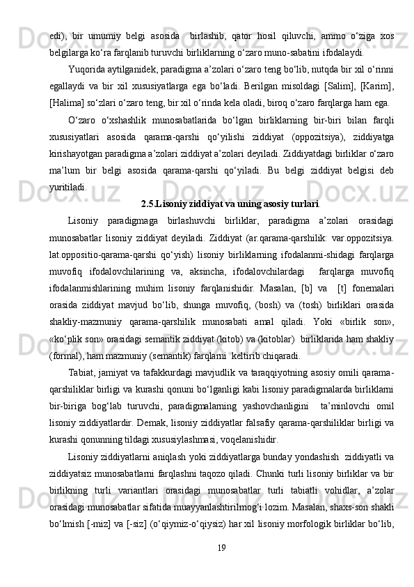 edi),   bir   umumiy   belgi   asosida     birlashib,   qator   hosil   qiluvchi,   ammo   o‘ziga   xos
belgilarga ko‘ra farqlanib turuvchi birliklarning o‘zaro muno-sabatini ifodalaydi.
Yuqorida aytilganidek, paradigma a’zolari o‘zaro teng bo‘lib, nutqda bir xil o‘rinni
egallaydi   va   bir   xil   xususiyatlarga   ega   bo‘ladi.   Berilgan   misoldagi   [Salim],   [Karim],
[Halima] so‘zlari o‘zaro teng, bir xil o‘rinda kela oladi, biroq o‘zaro farqlarga ham ega.
O‘zaro   o‘xshashlik   munosabatlarida   bo‘lgan   birliklarning   bir-biri   bilan   farqli
xususiyatlari   asosida   qarama-qarshi   qo‘yilishi   ziddiyat   (oppozitsiya),   ziddiyatga
kirishayotgan paradigma a’zolari ziddiyat a’zolari deyiladi. Ziddiyatdagi birliklar o‘zaro
ma’lum   bir   belgi   asosida   qarama-qarshi   qo‘yiladi.   Bu   belgi   ziddiyat   belgisi   deb
yuritiladi.
2.5.Lisoniy ziddiyat va uning asosiy turlari .
Lisoniy   paradigmaga   birlashuvchi   birliklar,   paradigma   a’zolari   orasidagi
munosabatlar   lisoniy   ziddiyat   deyiladi.   Ziddiyat   (ar.qarama-qarshilik:   var.oppozitsiya.
lat.oppositio-qarama-qarshi   qo‘yish)   lisoniy   birliklarning   ifodalanmi-shidagi   farqlarga
muvofiq   ifodalovchilarining   va,   aksincha,   ifodalovchilardagi     farqlarga   muvofiq
ifodalanmishlarining   muhim   lisoniy   farqlanishidir.   Masalan,   [b]   va     [t]   fonemalari
orasida   ziddiyat   mavjud   bo‘lib,   shunga   muvofiq,   (bosh)   va   (tosh)   birliklari   orasida
shakliy-mazmuniy   qarama-qarshilik   munosabati   amal   qiladi.   Yoki   «birlik   son»,
«ko‘plik son» orasidagi semantik ziddiyat (kitob) va (kitoblar)  birliklarida ham shakliy
(formal), ham mazmuniy (semantik) farqlarni  keltirib chiqaradi.
Tabiat, jamiyat va tafakkurdagi mavjudlik va taraqqiyotning asosiy omili qarama-
qarshiliklar birligi va kurashi qonuni bo‘lganligi kabi lisoniy paradigmalarda birliklarni
bir-biriga   bog‘lab   turuvchi,   paradigmalarning   yashovchanligini     ta’minlovchi   omil
lisoniy ziddiyatlardir. Demak, lisoniy ziddiyatlar falsafiy qarama-qarshiliklar birligi va
kurashi qonunning tildagi xususiylashmasi, voqelanishidir.
Lisoniy ziddiyatlarni aniqlash yoki ziddiyatlarga bunday yondashish   ziddiyatli va
ziddiyatsiz munosabatlarni farqlashni taqozo qiladi. Chunki turli lisoniy birliklar va bir
birlikning   turli   variantlari   orasidagi   munosabatlar   turli   tabiatli   vohidlar,   a’zolar
orasidagi munosabatlar sifatida muayyanlashtirilmog‘i lozim. Masalan, shaxs-son shakli
bo‘lmish [-miz] va [-siz] (o‘qiymiz-o‘qiysiz) har xil lisoniy morfologik birliklar bo‘lib,
19 
