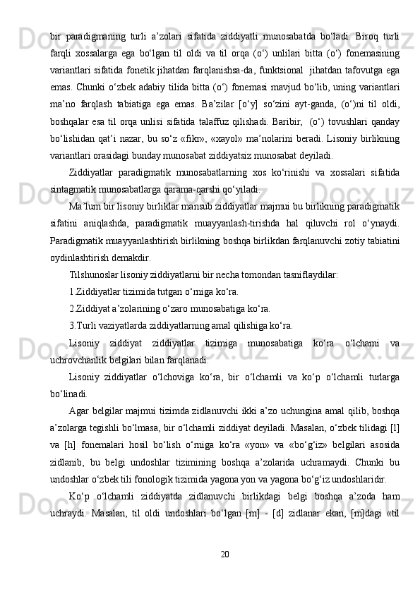 bir   paradigmaning   turli   a’zolari   sifatida   ziddiyatli   munosabatda   bo‘ladi.   Biroq   turli
farqli   xossalarga   ega   bo‘lgan   til   oldi   va   til   orqa   (o‘)   unlilari   bitta   (o‘)   fonemasining
variantlari sifatida fonetik jihatdan farqlanishsa-da, funktsional    jihatdan tafovutga ega
emas. Chunki o‘zbek adabiy tilida bitta (o‘) fonemasi  mavjud bo‘lib, uning variantlari
ma’no   farqlash   tabiatiga   ega   emas.   Ba’zilar   [o‘y]   so‘zini   ayt-ganda,   (o‘)ni   til   oldi,
boshqalar   esa  til  orqa unlisi  sifatida  talaffuz  qilishadi.  Baribir,   (o‘)   tovushlari  qanday
bo‘lishidan   qat’i   nazar,   bu   so‘z   «fikr»,   «xayol»   ma’nolarini   beradi.   Lisoniy   birlikning
variantlari orasidagi bunday munosabat ziddiyatsiz munosabat deyiladi.
Ziddiyatlar   paradigmatik   munosabatlarning   xos   ko‘rinishi   va   xossalari   sifatida
sintagmatik munosabatlarga qarama-qarshi qo‘yiladi.
Ma’lum bir lisoniy birliklar mansub ziddiyatlar majmui bu birlikning paradigmatik
sifatini   aniqlashda,   paradigmatik   muayyanlash-tirishda   hal   qiluvchi   rol   o‘ynaydi.
Paradigmatik muayyanlashtirish birlikning boshqa birlikdan farqlanuvchi zotiy tabiatini
oydinlashtirish demakdir.
Tilshunoslar lisoniy ziddiyatlarni bir necha tomondan tasniflaydilar:
1.Ziddiyatlar tizimida tutgan o‘rniga ko‘ra.
2.Ziddiyat a’zolarining o‘zaro munosabatiga ko‘ra.
3.Turli vaziyatlarda ziddiyatlarning amal qilishiga ko‘ra.
Lisoniy   ziddiyat   ziddiyatlar   tizimiga   munosabatiga   ko‘ra   o‘lchami   va
uchrovchanlik belgilari bilan farqlanadi.
Lisoniy   ziddiyatlar   o‘lchoviga   ko‘ra,   bir   o‘lchamli   va   ko‘p   o‘lchamli   turlarga
bo‘linadi.
Agar belgilar  majmui  tizimda zidlanuvchi  ikki  a’zo uchungina amal  qilib, boshqa
a’zolarga tegishli bo‘lmasa, bir o‘lchamli ziddiyat deyiladi. Masalan, o‘zbek tilidagi [l]
va   [h]   fonemalari   hosil   bo‘lish   o‘rniga   ko‘ra   «yon»   va   «bo‘g‘iz»   belgilari   asosida
zidlanib,   bu   belgi   undoshlar   tizimining   boshqa   a’zolarida   uchramaydi.   Chunki   bu
undoshlar o‘zbek tili fonologik tizimida yagona yon va yagona bo‘g‘iz undoshlaridir.
Ko‘p   o‘lchamli   ziddiyatda   zidlanuvchi   birlikdagi   belgi   boshqa   a’zoda   ham
uchraydi.   Masalan,   til   oldi   undoshlari   bo‘lgan   [m]   -   [d]   zidlanar   ekan,   [m]dagi   «til
20 