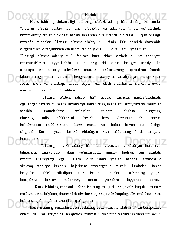 Kirish
  Kurs   ishining   dolzarbligi.   «Hozirgi   o zbek   adabiy   tili»   darsligi  ʻ Ma’lumki,
“Hozirgi   o zbek   adabiy   tili”   fan   io zbektili   va   adabiyoti   ta’lim   yo nalishida	
ʻ ʻ ʻ
umumkasbiy   fanlar   blokidagi   asosiy   fanlardan   biri   sifatida   o qitiladi.   O quv   rejasiga	
ʻ ʻ
muvofiq   talabalar   “Hozirgi   o zbek   adabiy   tili”   fanini   ikki   bosqich   davomida	
ʻ
o rganadilar, kurs yakunida esa ushbu fan bo yicha	
ʻ ʻ kurs ishi yozadilar.
“Hozirgi   o zbek   adabiy   tili”   fanidan   kurs   ishlari   o zbek   tili   va   adabiyoti	
ʻ ʻ
mutaxassislarini   tayyorlashda   talaba   o rganishi   zarur   bo lgan   asosiy   fan	
ʻ ʻ
sohasiga   oid   nazariy   bilimlarni   mustaqil   o zlashtirishga   qaratilgan   hamda	
ʻ
talabalarning   bilim   doirasini   kengaytirish,   nazariyani   amaliyotga   tatbiq   etish,
fikrni   erkin   va   mustaqil   tarzda   bayon   eta   olish   malakasini   shakllantiruvchi
amaliy ish turi hisoblanadi.
          “Hozirgi   o zbek   adabiy   tili”   fanidan   ma’ruza   mashg ulotlarida	
ʻ ʻ
egallangan nazariy bilimlarni amaliyotga tatbiq etish, talabalarni ilmiynazariy qarashlar
asosida   umumlashma   xulosalar   chiqara   olishga   o rgatish,	
ʻ
ularning   ijodiy   tafakko rini   o stirish,   ilmiy   izlanishlar   olib   borish	
ʻ ʻ
ko nikmasini   shakllantirish,   fikrni   izchil   va   ifodali   bayon   eta   olishga	
ʻ
o rgatish   fan   bo yicha   tashkil   etiladigan   kurs   ishlarining   bosh   maqsadi
ʻ ʻ
hisoblanadi.
              “Hozirgi   o zbek   adabiy   tili”   fani   yuzasidan   yoziladigan   kurs   ishi	
ʻ
talabalarni   ilmiy-ijodiy   ishga   yo naltiruvchi   amaliy   faoliyat   turi   sifatida	
ʻ
muhim   ahamiyatga   ega.   Talaba   kurs   ishini   yozish   asosida   keyinchalik
yirikroq   tadqiqot   ishlarini   bajarishga   tayyorgarlik   ko radi.   Jumladan,   fanlar	
ʻ
bo yicha   tashkil   etiladigan   kurs   ishlari   talabalarni   ta’limning   yuqori	
ʻ
bosqichida   bitiruv   malakaviy   ishini   yozishga   tayyorlab   boradi.
                Kurs   ishining   maqsadi.   Kurs   ishining   maqsadi   aniqlovchi   haqida   umumiy
ma’lumotlarni to plash, shuningdek olimlarning aniqlovchi haqidagi fikr-mulohazalarini	
ʻ
ko rib chiqish orqali mavzuni to liq o rganish.	
ʻ ʻ ʻ
             Kurs ishining vazifalari.   Kurs  ishining bosh  vazifasi  sifatida ta’lim  bosqichlari
ona  tili   ta’  limi   jarayonida    aniqlovchi   mavzusini   va  uning  o rganilish  tadqiqini  ochib	
ʻ
4 