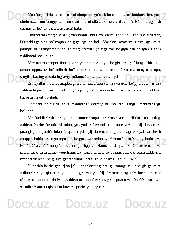 Masalan,   leksikada   ninni-chaqaloq-go‘dak-bola...,   turq-bashara-bet-yuz-
chehra...,   morfologiyada   harakat   nomi-sifatdosh-ravishdosh   («fe’lni   o‘zgalash
darajasiga ko‘ra» belgisi asosida) kabi. 
Ekvipolent (teng qiymatli) ziddiyatda ikki a’zo  qarshilantirilib, har biri o‘ziga xos,
ikkinchisiga   xos   bo‘lmagan   belgiga   ega   bo‘ladi.   Masalan,   ovoz   va   shovqinga   ko‘ra
jarangli   va   jarangsiz   undoshlar   teng   qiymatli   (o‘ziga   xos   belgiga   ega   bo‘lgan   a’zoli)
ziddiyatni hosil qiladi.
Muntazam   (proportsional)   ziddiyatda   bir   ziddiyat   belgisi   turli   juftlangan   birliklar
uchun   oppozitiv   ko‘rsatkich   bo‘lib   xizmat   qiladi.   «jins»   belgisi   ota-ona,   aka-opa,
singil-uka, tog‘a-xola  lug‘aviy zidlanishlari uchun umumiydir.
Ziddiyatlar a’zolari miqdoriga ko‘ra ikki a’zoli (binar) va uch (ko‘p) a’zoli (ternar)
ziddiyatlarga   bo‘linadi.   Noto‘liq,   teng   qiymatli   ziddiyatlar   binar   va   darajali       ziddiyat
ternar ziddiyat deyiladi.
Uchinchi   belgisiga   ko‘ra   ziddiyatlar   doimiy   va   mo‘’tadillashgan   ziddiyatlarga
bo‘linadi.
Mo‘’tadillashish   jarayonida   munosabatga   kirishayotgan   birliklar   o‘rtasidagi
ziddiyat kuchsizlanadi. Masalan,   yot-yod   zidlanishda so‘z oxiridagi [t], [d]   tovushlari
jarangli-jarangsizlik   bilan   farqlanmaydi.   [d]   fonemasining   nutqdagi   vaziyatidan   kelib
chiqqan holda   unda jarangsizlik belgisi kuchsizlanadi. Ammo bu sof nutqiy hodisadir.
Mo‘‘tadillashish lisoniy birliklarning nutqiy voqelanishlarida yuz beradi. Leksemalar va
morfemalar ham nutqiy voqelanganda, ularning lisonda boshqa birliklar bilan ziddiyatli
munosabatlarini belgilaydigan xossalari, belgilari kuchsizlanishi mumkin.
Yuqorida keltirilgan [t] va [d] undoshlarining jarangli-jarangsizlilik belgisiga ko‘ra
zidlanishini   yorqin   namoyon   qiladigan   vaziyat   [d]   fonemasining   so‘z   boshi   va   so‘z
o‘rtasida   voqelanishidir.   Ziddiyatni   voqelantiradigan   pozitsiya   kuchli   va   uni
so‘ndiradigan nutqiy xolat kuchsiz pozitsiya deyiladi.
23 