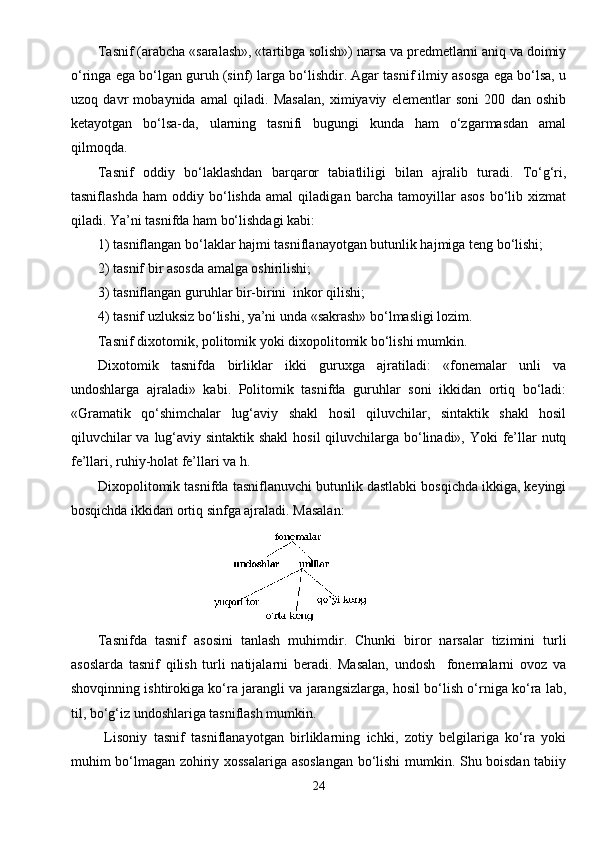 Tasnif (arabcha «saralash», «tartibga solish») narsa va predmetlarni aniq va doimiy
o‘ringa ega bo‘lgan guruh (sinf) larga bo‘lishdir. Agar tasnif ilmiy asosga ega bo‘lsa, u
uzoq   davr   mobaynida   amal   qiladi.   Masalan,   ximiyaviy   elementlar   soni   200   dan   oshib
ketayotgan   bo‘lsa-da,   ularning   tasnifi   bugungi   kunda   ham   o‘zgarmasdan   amal
qilmoqda.
Tasnif   oddiy   bo‘laklashdan   barqaror   tabiatliligi   bilan   ajralib   turadi.   To‘g‘ri,
tasniflashda   ham   oddiy   bo‘lishda   amal   qiladigan   barcha   tamoyillar   asos   bo‘lib   xizmat
qiladi. Ya’ni tasnifda ham bo‘lishdagi kabi:
1) tasniflangan bo‘laklar hajmi tasniflanayotgan butunlik hajmiga teng bo‘lishi;
2) tasnif bir asosda amalga oshirilishi;
3) tasniflangan guruhlar bir-birini  inkor qilishi;
4) tasnif uzluksiz bo‘lishi, ya’ni unda «sakrash» bo‘lmasligi lozim. 
Tasnif dixotomik, politomik yoki dixopolitomik bo‘lishi mumkin.
Dixotomik   tasnifda   birliklar   ikki   guruxga   ajratiladi:   «fonemalar   unli   va
undoshlarga   ajraladi»   kabi.   Politomik   tasnifda   guruhlar   soni   ikkidan   ortiq   bo‘ladi:
«Gramatik   qo‘shimchalar   lug‘aviy   shakl   hosil   qiluvchilar,   sintaktik   shakl   hosil
qiluvchilar  va lug‘aviy sintaktik shakl  hosil qiluvchilarga bo‘linadi», Yoki fe’llar  nutq
fe’llari, ruhiy-holat fe’llari va h.
Dixopolitomik tasnifda tasniflanuvchi butunlik dastlabki bosqichda ikkiga, keyingi
bosqichda ikkidan ortiq sinfga ajraladi. Masalan:
                               
Tasnifda   tasnif   asosini   tanlash   muhimdir.   Chunki   biror   narsalar   tizimini   turli
asoslarda   tasnif   qilish   turli   natijalarni   beradi.   Masalan,   undosh     fonemalarni   ovoz   va
shovqinning ishtirokiga ko‘ra jarangli va jarangsizlarga, hosil bo‘lish o‘rniga ko‘ra lab,
til, bo‘g‘iz undoshlariga tasniflash mumkin.
  Lisoniy   tasnif   tasniflanayotgan   birliklarning   ichki,   zotiy   belgilariga   ko‘ra   yoki
muhim bo‘lmagan zohiriy xossalariga asoslangan bo‘lishi mumkin. Shu boisdan tabiiy
24 