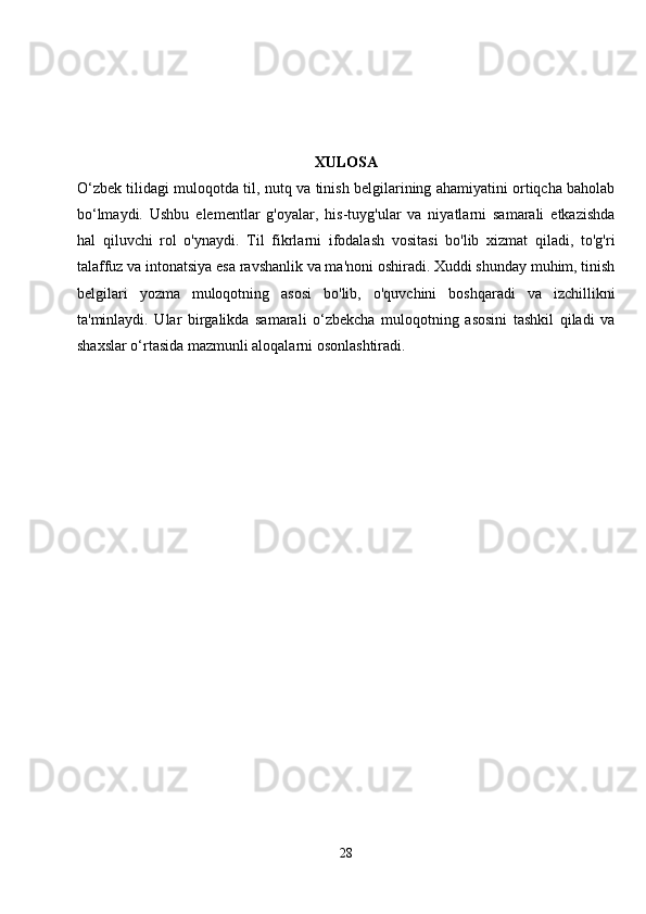 XULOSA
O‘zbek tilidagi muloqotda til, nutq va tinish belgilarining ahamiyatini ortiqcha baholab
bo‘lmaydi.   Ushbu   elementlar   g'oyalar,   his-tuyg'ular   va   niyatlarni   samarali   etkazishda
hal   qiluvchi   rol   o'ynaydi.   Til   fikrlarni   ifodalash   vositasi   bo'lib   xizmat   qiladi,   to'g'ri
talaffuz va intonatsiya esa ravshanlik va ma'noni oshiradi. Xuddi shunday muhim, tinish
belgilari   yozma   muloqotning   asosi   bo'lib,   o'quvchini   boshqaradi   va   izchillikni
ta'minlaydi.   Ular   birgalikda   samarali   o‘zbekcha   muloqotning   asosini   tashkil   qiladi   va
shaxslar o‘rtasida mazmunli aloqalarni osonlashtiradi.
28 