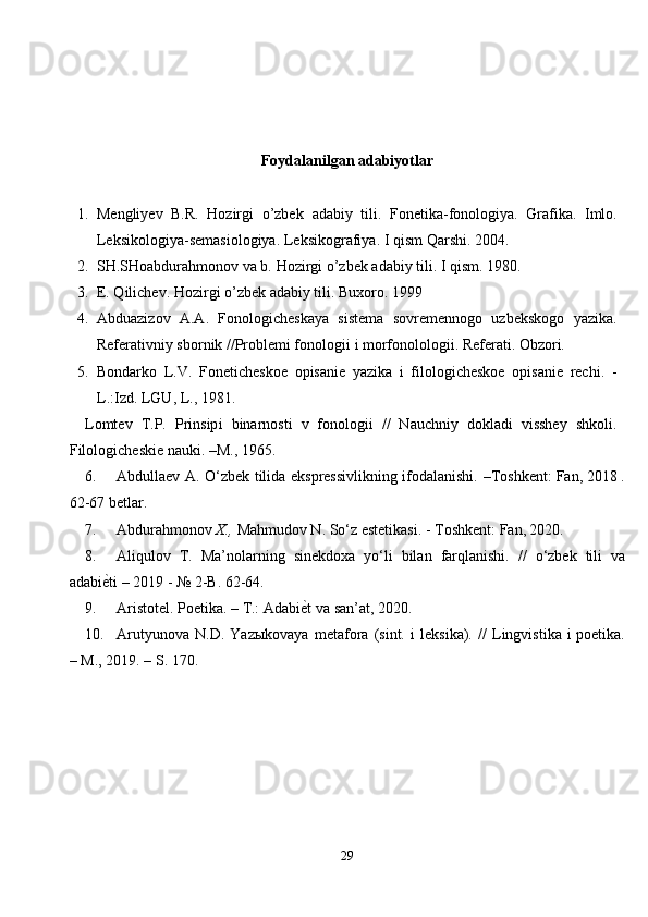 Foydalanilgan a dabiyotlar
1. Mengliyev   B.R.   Hozirgi   o’zbek   adabiy   tili.   Fonetika-fonologiya.   Grafika.   Imlo.
Leksikologiya-semasiologiya.  Leksikografiya.  I  qism  Qarshi. 2004.
2. SH.SHoabdura h monov va b.  H ozirgi  o ’zbek adabiy tili.  I   qism . 1980.
3. E. Qilichev.  H ozirgi  o ’zbek adabiy tili.  Buxoro . 19 99
4. Abduazizоv   A.A.   Fоnоlоgichеskaya   sistеma   sоvrеmеnnоgо   uzbеkskоgо   yazika.
Rеfеrativniy sbоrnik //Prоblеmi fоnоlоgii  i mоrfо nolo lоgii. Rеfеrati. Оbzоri.
5. Bоndarkо   L.V.   Fоnеtichеskое   оpisaniе   yazika   i   filоlоgichеskое   оpisaniе   rеchi.   -
L .:Izd. LGU, L., 1981.
Lоmtеv   T.P.   Prinsip i   binarnоsti   v   fоnоlоgii   //   Nauchniy   dоkladi   visshеy   shkоli.
Filоlоgichеskiе nauki. –M., 1965.
6. Abdullaev   A.   O‘zbek   tilida   ekspressivlikning   ifodalanishi.   –Toshkent:   Fan, 2018 .
62-67 betlar.
7. Abdurahmonov   X.,   Mahmudov N.   So‘z   estetikasi. -   Toshkent:   Fan,  2020 .
8. Aliqulov   T.   Ma’nolarning   sinekdoxa   yo‘li   bilan   farqlanishi.   //   o‘zbek   tili   va
adabiе\ti   – 2019 -   №   2-B. 62-64.
9. Aristotel.   Poetika.   –   T.:   Adabi	
е\t   va   san’at,   2020.
10. Arutyunova   N.D.   Yazыkovaya   metafora   (sint.   i   leksika).   //   Lingvistika   i   poetika.
– M.,   2019. – S. 170.
29 