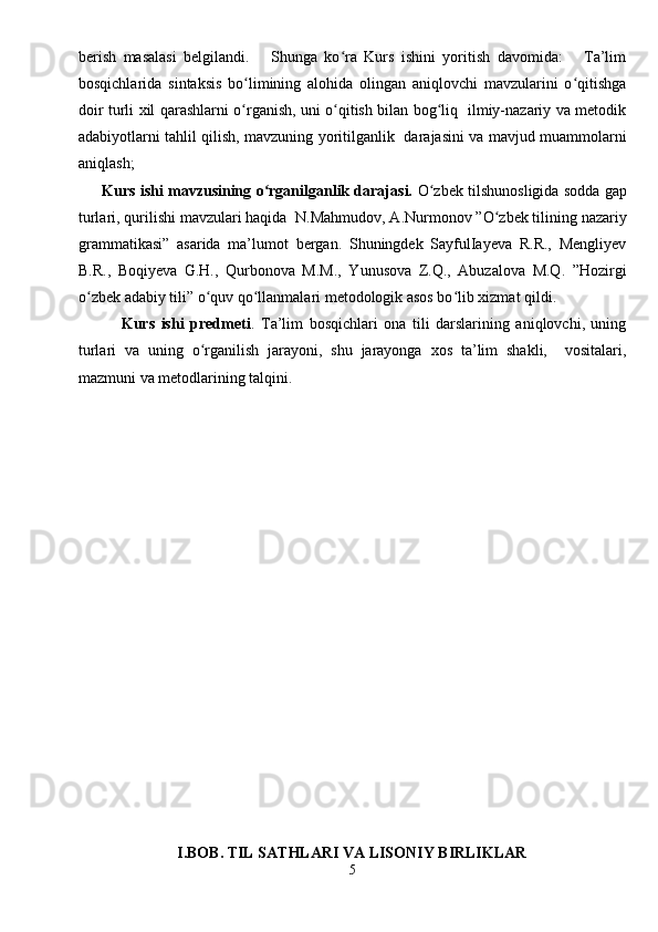 berish   masalasi   belgilandi.       Shunga   ko ra   Kurs   ishini   yoritish   davomida:       Ta’limʻ
bosqichlarida   sintaksis   bo limining   alohida   olingan   aniqlovchi   mavzularini   o qitishga	
ʻ ʻ
doir turli xil qarashlarni o rganish, uni o qitish bilan bog liq   ilmiy-nazariy va metodik
ʻ ʻ ʻ
adabiyotlarni tahlil qilish, mavzuning yoritilganlik   darajasini va mavjud muammolarni
aniqlash;  
       Kurs ishi mavzusining o rganilganlik darajasi.	
ʻ  O zbek tilshunosligida sodda gap	ʻ
turlari, qurilishi mavzulari haqida   N.Mahmudov, A.Nurmonov ”O zbek tilining nazariy	
ʻ
grammatikasi”   asarida   ma’lumot   bergan.   Shuningdek   SayfulIayeva   R.R.,   Mengliyev
B.R.,   Boqiyeva   G.H.,   Qurbonova   M.M.,   Yunusova   Z.Q.,   Abuzalova   M.Q.   ”Hozirgi
o zbek adabiy tili” o quv qo llanmalari metodologik asos bo lib xizmat qildi.  	
ʻ ʻ ʻ ʻ
              Kurs   ishi   predmeti .   Ta’lim   bosqichlari   ona   tili   darslarining   aniqlovchi,   uning
turlari   va   uning   o rganilish   jarayoni,   shu   jarayonga   xos   ta’lim   shakli,     vositalari,	
ʻ
mazmuni va metodlarining talqini.  
I. BOB.  TIL SATHLARI VA LISONIY BIRLIKLAR
5 