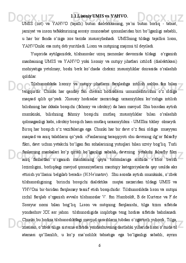 1.1.Lisoniy UMIS va YAHVO.
UMIS   (zot)   va   Y А HVO   (tajalli)   butun   dialektikaning,   ya’ni   butun   borliq   -   tabiat,
jamiyat va inson tafakkurining asosiy munosabat qonunlaridan biri bo‘lganligi sababli,
u   har   bir   fanda   o‘ziga   xos   tarzda   xususiylashadi.   UMISning   tildagi   tajallisi   lison,
Y А HVOniki esa nutq deb yuritiladi. Lison va nutqning majmui til deyiladi.
Yuqorida   aytilganidek,   tilshunoslar   uzoq   zamonlar   davomida   tildagi     o‘rganish
manbaining   UMIS   va   Y А HVO   yoki   lisoniy   va   nutqiy   jihatlari   ixtilofi   (dialektikasi)
mohiyatiga   yetolmay,   boshi   berk   ko‘chada   cheksiz   xususiyliklar   doirasida   o‘ralashib
qoldilar.
Tilshunoslikda   lisoniy   va   nutqiy   jihatlarni   farqlashga   intilish   ushbu   fan   bilan
tengqurdir.   Chunki   har   qanday   fan   cheksiz   hodisalarni   umumlashtirishni   o‘z   oldiga
maqsad   qilib   qo‘yadi.   Xususiy   hodisalar   zamiridagi   umumiylikni   ko‘rishga   intilish
bilishning har ikkala bosqichi (fahmiy va idrokiy) da ham mavjud. Shu boisdan aytish
mumkinki,   bilishning   fahmiy   bosqichi   mutlaq   xususiyliklar   bilan   o‘ralashib
qolmaganligi kabi, idrokiy bosqich ham mutlaq umumiylikni - UMISni tiklay  olmaydi.
Biroq  har  bosqich  o‘z  vazifalariga   ega.  Chunki  har   bir  davr  o‘z  fani   oldiga     muayyan
maqsad va aniq talablarni qo‘yadi. «Fanlarning taraqqiyoti shu davrning ilg‘or falsafiy
fikri, davr uchun yetakchi bo‘lgan fan sohalarining yutuqlari bilan uzviy bog‘liq. Turli
fanlarning   manbalari   ko‘p   qirrali   bo‘lganligi   sababli,   davrning     yetakchi   falsafiy   fikri
aniq   fanlardan   o‘rganish   manbaining   qaysi   tomonlariga   alohida   e’tibor   berish
lozimligini, borliqdagi mavjud qonuniyatlarni mantiqiy kategoriyalarda qay usulda aks
ettirish yo‘llarini belgilab beradi» (H.Ne’matov).   Shu asosda aytish mumkinki, o‘zbek
tilshunosligining     birinchi   bosqichi   dialektika     nuqtai   nazaridan   tildagi   UMIS   va
YHVOni   bir-biridan  farqlamay  tasnif  etish  bosqichidir.  Tilshunoslikda   lison  va  nutqni
izchil   farqlab   o‘rganish   avvalo   tilshunoslar   V.   fon   Humboldt,   B.de   Kurtene   va   F.de
Sossyur   nomi   bilan   bog‘liq.   Lison   va   nutqning   farqlanishi,   tilga   tizim   sifatida
yondashuv   XX   asr   jahon     tilshunosligida   inqilobga   teng   hodisa   sifatida   baholanadi.
Chunki bu hodisa tilshunoslikdagi mavjud qarashlarni tubdan o‘zgartirib yubordi. Tilga,
xususan, o‘zbek tiliga sistema sifatida yondashuvning dastlabki yillarida lison o‘rnida til
atamasi   qo‘llanilib,   u   ko‘p   ma’nolilik   tabiatiga   ega   bo‘lganligi   sababli,   ayrim
6 