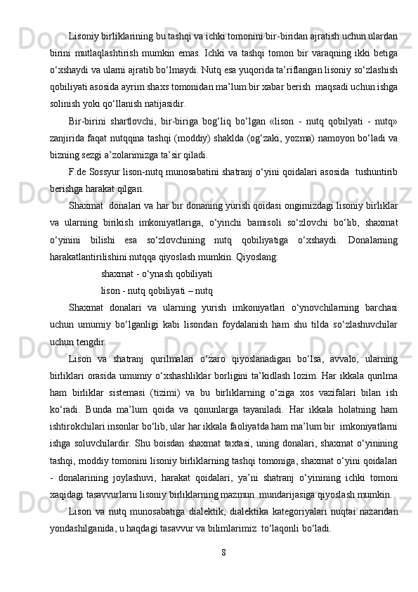 Lisoniy birliklarining bu tashqi va ichki tomonini bir-biridan ajratish uchun ulardan
birini   mutlaqlashtirish   mumkin   emas.   Ichki   va   tashqi   tomon   bir   varaqning   ikki   betiga
o‘xshaydi va ularni ajratib bo‘lmaydi. Nutq esa yuqorida ta’riflangan lisoniy so‘zlashish
qobiliyati asosida ayrim shaxs tomonidan ma’lum bir xabar berish  maqsadi uchun ishga
solinish yoki qo‘llanish natijasidir.
Bir-birini   shartlovchi,   bir-biriga   bog‘liq   bo‘lgan   «lison   -   nutq   qobilyati   -   nutq»
zanjirida faqat nutqqina tashqi (moddiy) shaklda (og‘zaki, yozma) namoyon bo‘ladi va
bizning sezgi a’zolarimizga ta’sir qiladi.
F.de Sossyur lison-nutq munosabatini shatranj o‘yini qoidalari asosida   tushuntirib
berishga harakat qilgan.
Shaxmat   donalari va har bir donaning yurish qoidasi ongimizdagi lisoniy birliklar
va   ularning   birikish   imkoniyatlariga,   o‘yinchi   bamisoli   so‘zlovchi   bo‘lib,   shaxmat
o‘yinini   bilishi   esa   so‘zlovchining   nutq   qobiliyatiga   o‘xshaydi.   Donalarning
harakatlantirilishini nutqqa qiyoslash mumkin. Qiyoslang:
 shaxmat - o‘ynash qobiliyati 
 lison - nutq qobiliyati – nutq
Shaxmat   donalari   va   ularning   yurish   imkoniyatlari   o‘ynovchilarning   barchasi
uchun   umumiy   bo‘lganligi   kabi   lisondan   foydalanish   ham   shu   tilda   so‘zlashuvchilar
uchun tengdir.
Lison   va   shatranj   qurilmalari   o‘zaro   qiyoslanadigan   bo‘lsa,   avvalo,   ularning
birliklari orasida umumiy o‘xshashliklar  borligini ta’kidlash lozim. Har ikkala qurilma
ham   birliklar   sistemasi   (tizimi)   va   bu   birliklarning   o‘ziga   xos   vazifalari   bilan   ish
ko‘radi.   Bunda   ma’lum   qoida   va   qonunlarga   tayaniladi.   Har   ikkala   holatning   ham
ishtirokchilari insonlar bo‘lib, ular har ikkala faoliyatda ham ma’lum bir  imkoniyatlarni
ishga   soluvchilardir.   Shu   boisdan   shaxmat   taxtasi,   uning   donalari,   shaxmat   o‘yinining
tashqi, moddiy tomonini lisoniy birliklarning tashqi tomoniga, shaxmat o‘yini qoidalari
-   donalarining   joylashuvi,   harakat   qoidalari,   ya’ni   shatranj   o‘yinining   ichki   tomoni
xaqidagi tasavvurlarni lisoniy birliklarning mazmun  mundarijasiga qiyoslash mumkin.
Lison   va   nutq   munosabatiga   dialektik,   dialektika   kategoriyalari   nuqtai   nazaridan
yondashilganida, u haqdagi tasavvur va bilimlarimiz  to‘laqonli bo‘ladi.
8 