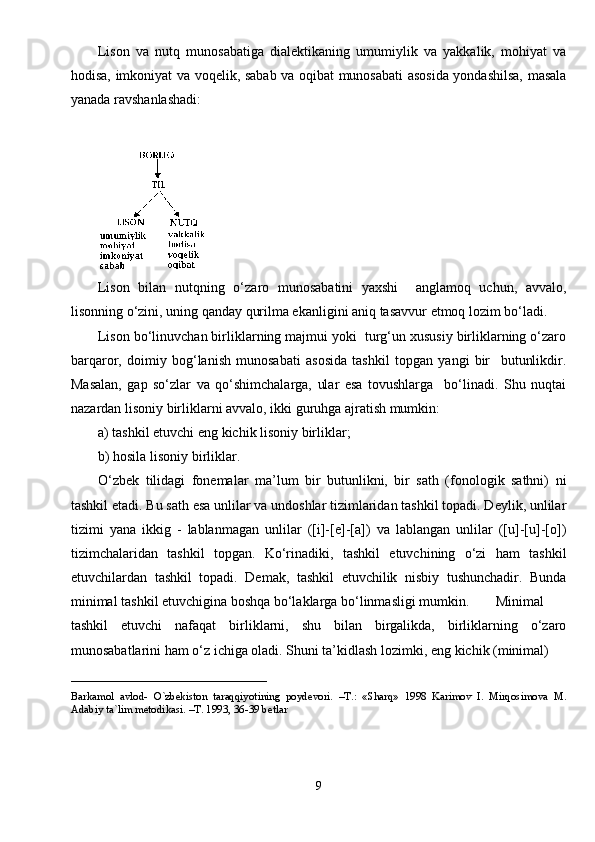 Lison   va   nutq   munosabatiga   dialektikaning   umumiylik   va   yakkalik,   mohiyat   va
hodisa, imkoniyat va voqelik, sabab va oqibat munosabati asosida yondashilsa, masala
yanada ravshanlashadi:
Lison   bilan   nutqning   o‘zaro   munosabatini   yaxshi     anglamoq   uchun,   avvalo,
lisonning o‘zini, uning qanday qurilma ekanligini aniq tasavvur etmoq lozim bo‘ladi.
Lison bo‘linuvchan birliklarning majmui yoki  turg‘un xususiy birliklarning o‘zaro
barqaror,   doimiy   bog‘lanish   munosabati   asosida   tashkil   topgan   yangi   bir     butunlikdir.
Masalan,   gap   so‘zlar   va   qo‘shimchalarga,   ular   esa   tovushlarga     bo‘linadi.   Shu   nuqtai
nazardan lisoniy birliklarni avvalo, ikki guruhga ajratish mumkin:
a) tashkil etuvchi eng kichik lisoniy birliklar;
b) hosila lisoniy birliklar.
O‘zbek   tilidagi   fonemalar   ma’lum   bir   butunlikni,   bir   sath   (fonologik   sathni)   ni
tashkil etadi. Bu sath esa unlilar va undoshlar tizimlaridan tashkil topadi. Deylik, unlilar
tizimi   yana   ikkig   -   lablanmagan   unlilar   ([i]-[e]-[a])   va   lablangan   unlilar   ([u]-[u]-[o])
tizimchalaridan   tashkil   topgan.   Ko‘rinadiki,   tashkil   etuvchining   o‘zi   ham   tashkil
etuvchilardan   tashkil   topadi.   Demak,   tashkil   etuvchilik   nisbiy   tushunchadir.   Bunda
minimal tashkil etuvchigina boshqa bo‘laklarga bo‘linmasligi mumkin. Minimal
tashkil   etuvchi   nafaqat   birliklarni,   shu   bilan   birgalikda,   birliklarning   o‘zaro
munosabatlarini ham o‘z ichiga oladi. Shuni ta’kidlash lozimki, eng kichik (minimal)
____________________________
Barkamol   avlod-   O`zbekiston   taraqqiyotining   poydevori.   –T.:   «Sharq»   1998   Karimov   I.   Mirqosimova   M.
Adabiy ta`lim metodikasi. –T. 1993, 36-39 betlar
9 
