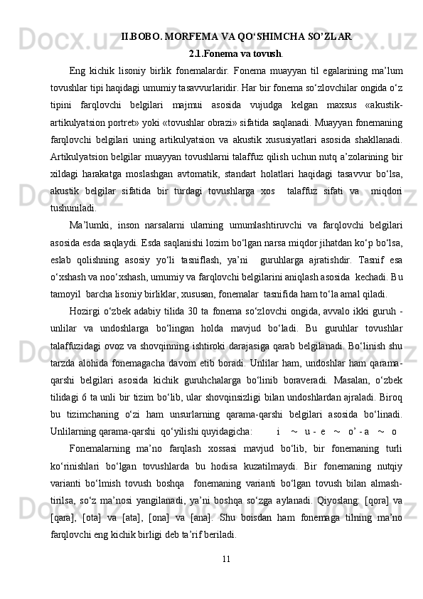 II.BOBO. MORFEMA VA QO‘SHIMCHA SO’ZLAR
2.1.Fonema  va  tovush .
Eng   kichik   lisoniy   birlik   fonemalardir.   Fonema   muayyan   til   egalarining   ma’lum
tovushlar tipi haqidagi umumiy tasavvurlaridir. Har bir fonema so‘zlovchilar ongida o‘z
tipini   farqlovchi   belgilari   majmui   asosida   vujudga   kelgan   maxsus   «akustik-
artikulyatsion portret» yoki «tovushlar obrazi» sifatida saqlanadi. Muayyan fonemaning
farqlovchi   belgilari   uning   artikulyatsion   va   akustik   xususiyatlari   asosida   shakllanadi.
Artikulyatsion belgilar muayyan tovushlarni talaffuz qilish uchun nutq a’zolarining bir
xildagi   harakatga   moslashgan   avtomatik,   standart   holatlari   haqidagi   tasavvur   bo‘lsa,
akustik   belgilar   sifatida   bir   turdagi   tovushlarga   xos     talaffuz   sifati   va     miqdori
tushuniladi.
Ma’lumki,   inson   narsalarni   ularning   umumlashtiruvchi   va   farqlovchi   belgilari
asosida esda saqlaydi. Esda saqlanishi lozim bo‘lgan narsa miqdor jihatdan ko‘p bo‘lsa,
eslab   qolishning   asosiy   yo‘li   tasniflash,   ya’ni     guruhlarga   ajratishdir.   Tasnif   esa
o‘xshash va noo‘xshash, umumiy va farqlovchi belgilarini aniqlash asosida  kechadi. Bu
tamoyil  barcha lisoniy birliklar, xususan, fonemalar  tasnifida ham to‘la amal qiladi.
Hozirgi   o‘zbek adabiy  tilida 30  ta  fonema  so‘zlovchi   ongida, avvalo  ikki  guruh -
unlilar   va   undoshlarga   bo‘lingan   holda   mavjud   bo‘ladi.   Bu   guruhlar   tovushlar
talaffuzidagi  ovoz va shovqinning ishtiroki darajasiga qarab belgilanadi. Bo‘linish shu
tarzda   alohida   fonemagacha   davom   etib   boradi.   Unlilar   ham,   undoshlar   ham   qarama-
qarshi   belgilari   asosida   kichik   guruhchalarga   bo‘linib   boraveradi.   Masalan,   o‘zbek
tilidagi 6 ta unli bir tizim bo‘lib, ular shovqinsizligi bilan undoshlardan ajraladi. Biroq
bu   tizimchaning   o‘zi   ham   unsurlarning   qarama-qarshi   belgilari   asosida   bo‘linadi.
Unlilarning qarama-qarshi  qo‘yilishi quyidagicha:  i         u -  e        o’ - a        o
Fonemalarning   ma’no   farqlash   xossasi   mavjud   bo‘lib,   bir   fonemaning   turli
ko‘rinishlari   bo‘lgan   tovushlarda   bu   hodisa   kuzatilmaydi.   Bir   fonemaning   nutqiy
varianti   bo‘lmish   tovush   boshqa     fonemaning   varianti   bo‘lgan   tovush   bilan   almash-
tirilsa,   so‘z   ma’nosi   yangilanadi,   ya’ni   boshqa   so‘zga   aylanadi.   Qiyoslang:   [qora]   va
[qara],   [ota]   va   [ata],   [ona]   va   [ana].   Shu   boisdan   ham   fonemaga   tilning   ma’no
farqlovchi eng kichik birligi deb ta’rif beriladi. 
11 