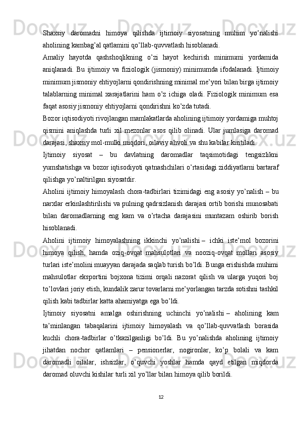 Shaxsiy   daromadni   himoya   qilishda   ijtimoiy   siyosatning   muhim   yo’nalishi
aholining kambag’al qatlamini qo’llab-quvvatlash hisoblanadi.
Amaliy   hayotda   qashshoqlikning   o’zi   hayot   kechirish   minimumi   yordamida
aniqlanadi.   Bu   ijtimoiy   va   fiziologik   (jismoniy)   minimumda   ifodalanadi.   Ijtimoiy
minimum jismoniy ehtiyojlarni qondirishning minimal me’yori bilan birga ijtimoiy
talablarning   minimal   xarajatlarini   ham   o’z   ichiga   oladi.   Fiziologik   minimum   esa
faqat asosiy jismoniy ehtiyojlarni qondirishni ko’zda tutadi.
Bozor iqtisodiyoti rivojlangan mamlakatlarda aholining ijtimoiy yordamiga muhtoj
qismini   aniqlashda   turli   xil   mezonlar   asos   qilib   olinadi.   Ular   jumlasiga   daromad
darajasi, shaxsiy mol-mulki miqdori, oilaviy ahvoli va shu kabilar kiritiladi.
Ijtimoiy   siyosat   –   bu   davlatning   daromadlar   taqsimotidagi   tengsizlikni
yumshatishga va bozor iqtisodiyoti qatnashchilari o’rtasidagi ziddiyatlarni bartaraf
qilishga yo’naltirilgan siyosatdir.
Aholini   ijtimoiy  himoyalash   chora-tadbirlari  tizimidagi  eng  asosiy  yo’nalish   –  bu
narxlar erkinlashtirilishi va pulning qadrsizlanish darajasi ortib borishi munosabati
bilan   daromadlarning   eng   kam   va   o’rtacha   darajasini   muntazam   oshirib   borish
hisoblanadi.
Aholini   ijtimoiy   himoyalashning   ikkinchi   yo’nalishi   –   ichki   iste’mol   bozorini
himoya   qilish,   hamda   oziq-ovqat   mahsulotlari   va   nooziq-ovqat   mollari   asosiy
turlari iste’molini muayyan darajada saqlab turish bo’ldi. Bunga erishishda muhimi
mahsulotlar   eksportini   bojxona   tizimi   orqali   nazorat   qilish   va   ularga   yuqori   boj
to’lovlari joriy etish, kundalik zarur tovarlarni me’yorlangan tarzda sotishni tashkil
qilish kabi tadbirlar katta ahamiyatga ega bo’ldi.
Ijtimoiy   siyosatni   amalga   oshirishning   uchinchi   yo’nalishi   –   aholining   kam
ta’minlangan   tabaqalarini   ijtimoiy   himoyalash   va   qo’llab-quvvatlash   borasida
kuchli   chora-tadbirlar   o’tkazilganligi   bo’ldi.   Bu   yo’nalishda   aholining   ijtimoiy
jihatdan   nochor   qatlamlari   –   pensionerlar,   nogironlar,   ko’p   bolali   va   kam
daromadli   oilalar,   ishsizlar,   o’quvchi   yoshlar   hamda   qayd   etilgan   miqdorda
daromad oluvchi kishilar turli xil yo’llar bilan himoya qilib borildi.
12 