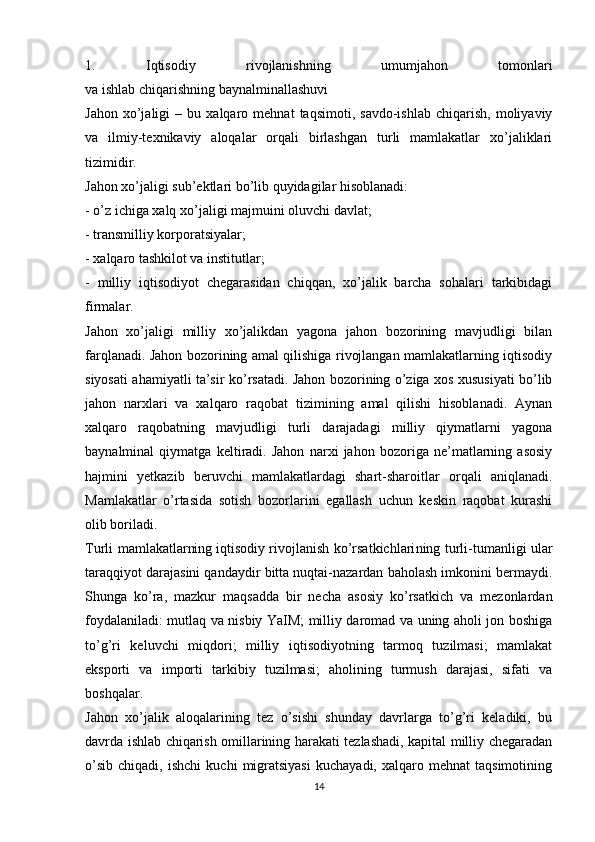 1.   Iqtisodiy   rivojlanishning   umumjahon   tomonlari
va ishlab chiqarishning baynalminallashuvi
Jahon   xo’jaligi   –  bu   xalqaro  mehnat   taqsimoti,   savdo-ishlab   chiqarish,   moliyaviy
va   ilmiy-texnikaviy   aloqalar   orqali   birlashgan   turli   mamlakatlar   xo’jaliklari
tizimidir.
Jahon xo’jaligi   sub’ektlari   bo’lib quyidagilar hisoblanadi:
- o’z ichiga xalq xo’jaligi majmuini oluvchi davlat;
- transmilliy korporatsiyalar;
- xalqaro   tashkilot va institutlar ;
-   milliy   iqtisodiyot   chegarasidan   chiqqan,   xo’jalik   barcha   sohalari   tarkibidagi
firmalar.
Jahon   xo’jaligi   milliy   xo’jalikdan   yagona   jahon   bozorining   mavjudligi   bilan
farqlanadi. Jahon bozorining amal qilishiga rivojlangan mamlakatlarning iqtisodiy
siyosati ahamiyatli ta’sir ko’rsatadi. Jahon bozorining o’ziga xos xususiyati bo’lib
jahon   narxlari   va   xalqaro   raqobat   tizimining   amal   qilishi   hisoblanadi.   Aynan
xalqaro   raqobatning   mavjudligi   turli   darajadagi   milliy   qiymatlarni   yagona
baynalminal   qiymatga   keltiradi.   Jahon   narxi   jahon   bozoriga   ne’matlarning   asosiy
hajmini   yetkazib   beruvchi   mamlakatlardagi   shart-sharoitlar   orqali   aniqlanadi.
Mamlakatlar   o’rtasida   sotish   bozorlarini   egallash   uchun   keskin   raqobat   kurashi
olib boriladi.
Turli mamlakatlarning   iqtisodiy rivojlanish ko’rsatkichlari ning turli-tumanligi ular
taraqqiyot darajasini qandaydir bitta nuqtai-nazardan baholash imkonini bermaydi.
Shunga   ko’ra,   mazkur   maqsadda   bir   necha   asosiy   ko’rsatkich   va   mezonlardan
foydalaniladi: mutlaq va nisbiy YaIM; milliy daromad va uning aholi jon boshiga
to’g’ri   keluvchi   miqdori;   milliy   iqtisodiyotning   tarmoq   tuzilmasi;   mamlakat
eksporti   va   importi   tarkibiy   tuzilmasi;   aholining   turmush   darajasi,   sifati   va
boshqalar.
Jahon   xo’jalik   aloqalarining   tez   o’sishi   shunday   davrlarga   to’g’ri   keladiki,   bu
davrda ishlab chiqarish omillarining harakati tezlashadi, kapital milliy chegaradan
o’sib   chiqadi,   ishchi   kuchi   migratsiyasi   kuchayadi,  xalqaro   mehnat   taqsimotining
14 