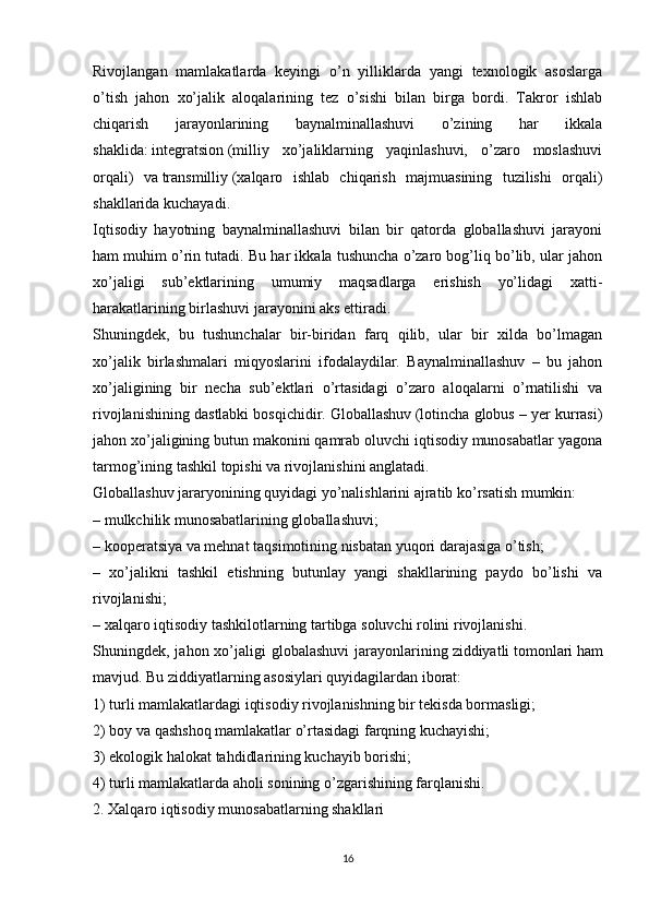 Rivojlangan   mamlakatlarda   keyingi   o’n   yilliklarda   yangi   texnologik   asoslarga
o’tish   jahon   xo’jalik   aloqalarining   tez   o’sishi   bilan   birga   bordi.   Takror   ishlab
chiqarish   jarayonlarining   baynalminallashuvi   o’zining   har   ikkala
shaklida:   integratsion   (milliy   xo’jaliklarning   yaqinlashuvi,   o’zaro   moslashuvi
orqali)   va   transmilliy   (xalqaro   ishlab   chiqarish   majmuasining   tuzilishi   orqali)
shakllarida kuchayadi.
Iqtisodiy   hayotning   baynalminallashuvi   bilan   bir   qatorda   globallashuvi   jarayoni
ham muhim o’rin tutadi. Bu har ikkala tushuncha o’zaro bog’liq bo’lib, ular jahon
xo’jaligi   sub’ektlarining   umumiy   maqsadlarga   erishish   yo’lidagi   xatti-
harakatlarining birlashuvi jarayonini aks ettiradi.
Shuningdek,   bu   tushunchalar   bir-biridan   farq   qilib,   ular   bir   xilda   bo’lmagan
xo’jalik   birlashmalari   miqyoslarini   ifodalaydilar.   Baynalminallashuv   –   bu   jahon
xo’jaligining   bir   necha   sub’ektlari   o’rtasidagi   o’zaro   aloqalarni   o’rnatilishi   va
rivojlanishining dastlabki bosqichidir.   Globallashuv   (lotincha globus – yer kurrasi)
jahon xo’jaligining butun makonini qamrab oluvchi iqtisodiy munosabatlar yagona
tarmog’ining tashkil topishi va rivojlanishini anglatadi.
Globallashuv jararyonining quyidagi yo’nalishlarini ajratib ko’rsatish mumkin:
– mulkchilik munosabatlarining globallashuvi;
– kooperatsiya va mehnat taqsimotining nisbatan yuqori darajasiga o’tish;
–   xo’jalikni   tashkil   etishning   butunlay   yangi   shakllarining   paydo   bo’lishi   va
rivojlanishi;
– xalqaro iqtisodiy tashkilotlarning tartibga soluvchi rolini rivojlanishi.
Shuningdek, jahon xo’jaligi  globalashuvi  jarayonlarining   ziddiyatli   tomonlari   ham
mavjud. Bu ziddiyatlarning asosiylari quyidagilardan iborat:
1) turli mamlakatlardagi iqtisodiy rivojlanishning bir tekisda bormasligi;
2) boy va qashshoq mamlakatlar o’rtasidagi farqning kuchayishi;
3) ekologik halokat tahdidlarining kuchayib borishi;
4) turli mamlakatlarda aholi sonining o’zgarishining farqlanishi.
2. Xalqaro iqtisodiy   munosabatlarning shakllari
16 