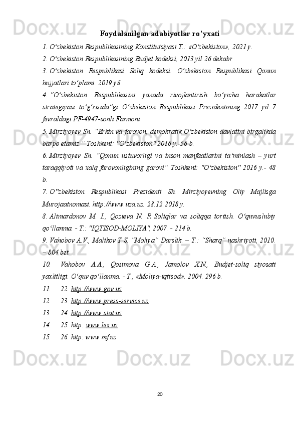 Foydalanilgan adabiyotlar ro’yxati
1. O zbekiston Respublikasining Konstitutsiyasi.T.: «O zbekiston», 202ʻ ʻ 1  y. 
2. O zbekiston Respublikasining Budjet kodeksi, 2013 yil 26 dekabr 
ʻ
3. O zbekiston   Respublikasi   Soliq   kodeksi.   O zbekiston   Respublikasi   Qonun
ʻ ʻ
hujjatlari to plami. 2019 yil	
ʻ
4. “O zbekiston   Respublikasini   yanada   rivojlantirish   bo yicha   harakatlar	
ʻ ʻ
strategiyasi   to g risida”gi   O zbekiston   Respublikasi   Prezidentining   2017   yil   7	
ʻ ʻ ʻ
fevraldagi PF-4947-sonli Farmoni
5. Mirziyoyev Sh. “Erkin va farovon, demokratik O zbekiston davlatini birgalikda	
ʻ
barpo etamiz.” Toshkent: "O zbekiston" 2016 y.-56 b. 	
ʻ
6. Mirziyoyev   Sh.   “Qonun   ustuvorligi   va   inson   manfaatlarini   ta minlash   –   yurt	
ʻ
taraqqiyoti  va  xalq  farovonligining   garovi”  Toshkent:  "O zbekiston"   2016  y.-  48	
ʻ
b.
7. O zbekiston   Respublikasi   Prezidenti   Sh.   Mirziyoyevning   Oliy   Majlisga	
‟
Murojaatnomasi. http://www.uza.uz. 28.12.2018 y. 
8. Alimardonov   M.   I.,   Qozieva   N.   R   Soliqlar   va   soliqqa   tortish.   O quvuslubiy	
ʻ
qo llanma. - T.: "IQTISOD-MOLIYA", 2007. - 214 b. 	
ʻ
9. Vahobov A.V., Malikov T.S. “Moliya” Darslik. – T.: “Sharq” nashriyoti, 2010.
– 804 bet. 
10. Vahobov   A.A.,   Qosimova   G.A.,   Jamolov   X.N.,   Budjet-soliq   siyosati
yaxlitligi. O quv qo llanma. - T., «Moliya-iqtisod». 2004. 296 b.	
ʻ ʻ
11. 22.  http://www.gov.uz
12. 23.  http://www.press-service.uz
13. 24.  http    ://    www    .   stat    .   uz   
14. 25.  http :  www    .   lex    .   uz   
15. 26. http: www.mf.uz
20 