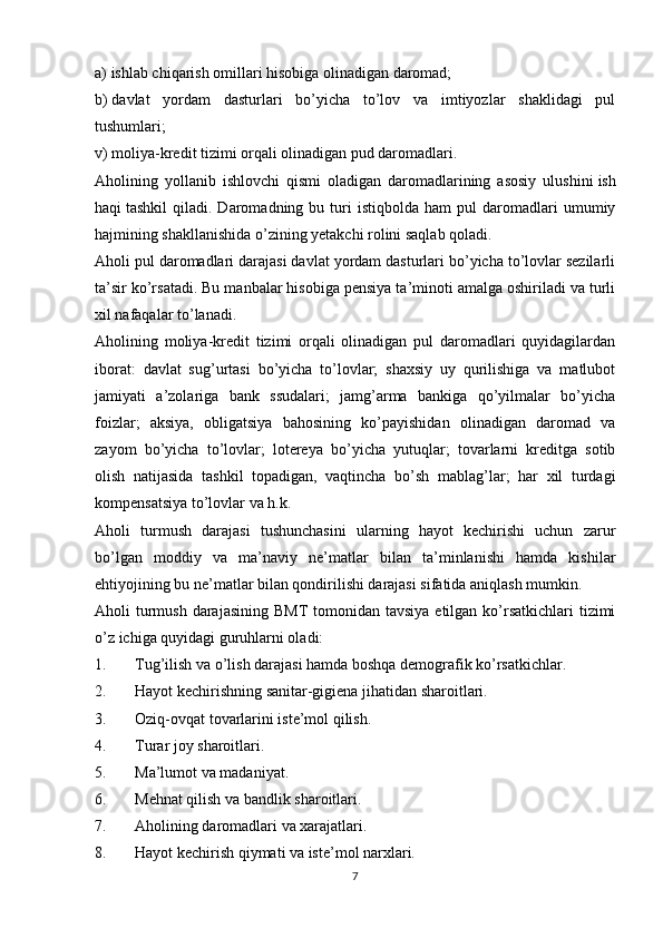 a)   ishlab chiqarish omillari hisobiga olinadigan daromad;
b)   davlat   yordam   dasturlari   bo’yicha   to’lov   va   imtiyozlar   shaklidagi   pul
tushumlari;
v)   moliya-kredit tizimi orqali olinadigan pud daromadlari.
Aholining   yollanib   ishlovchi   qismi   oladigan   daromadlarining   asosiy   ulushini   ish
haqi   tashkil   qiladi.  Daromadning  bu   turi   istiqbolda   ham   pul   daromadlari   umumiy
hajmining shakllanishida o’zining yetakchi rolini saqlab qoladi.
Aholi pul daromadlari darajasi davlat yordam dasturlari bo’yicha to’lovlar sezilarli
ta’sir ko’rsatadi. Bu manbalar hisobiga pensiya ta’minoti amalga oshiriladi va turli
xil nafaqalar to’lanadi.
Aholining   moliya-kredit   tizimi   orqali   olinadigan   pul   daromadlari   quyidagilardan
iborat:   davlat   sug’urtasi   bo’yicha   to’lovlar;   shaxsiy   uy   qurilishiga   va   matlubot
jamiyati   a’zolariga   bank   ssudalari;   jamg’arma   bankiga   qo’yilmalar   bo’yicha
foizlar;   aksiya,   obligatsiya   bahosining   ko’payishidan   olinadigan   daromad   va
zayom   bo’yicha   to’lovlar;   lotereya   bo’yicha   yutuqlar;   tovarlarni   kreditga   sotib
olish   natijasida   tashkil   topadigan,   vaqtincha   bo’sh   mablag’lar;   har   xil   turdagi
kompensatsiya to’lovlar va h.k.
Aholi   turmush   darajasi   tushunchasini   ularning   hayot   kechirishi   uchun   zarur
bo’lgan   moddiy   va   ma’naviy   ne’matlar   bilan   ta’minlanishi   hamda   kishilar
ehtiyojining bu ne’matlar bilan qondirilishi darajasi sifatida aniqlash mumkin.
Aholi  turmush  darajasining  BMT  tomonidan tavsiya  etilgan ko’rsatkichlari  tizimi
o’z ichiga quyidagi guruhlarni oladi:
1. Tug’ilish va o’lish darajasi hamda boshqa demografik ko’rsatkichlar.
2. Hayot kechirishning sanitar-gigiena jihatidan sharoitlari.
3. Oziq-ovqat tovarlarini iste’mol qilish.
4. Turar joy sharoitlari.
5. Ma’lumot va madaniyat.
6. Mehnat qilish va bandlik sharoitlari.
7. Aholining daromadlari va xarajatlari.
8. Hayot kechirish qiymati va iste’mol narxlari.
7 