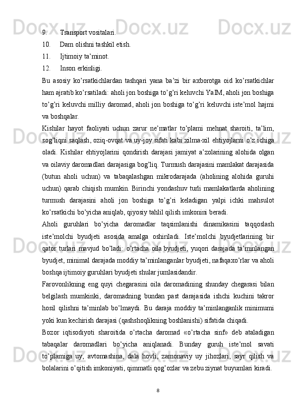9. Transport vositalari.
10. Dam olishni tashkil etish.
11. Ijtimoiy ta’minot.
12. Inson erkinligi.
Bu   asosiy   ko ’ rsatkichlardan   tashqari   yana   ba ’ zi   bir   axborotga   oid   ko ’ rsatkichlar
ham   ajratib   ko ’ rsatiladi :  aholi   jon   boshiga   to ’ g ’ ri   keluvchi   YaIM ,  aholi   jon   boshiga
to ’ g ’ ri   keluvchi   milliy   daromad ,   aholi   jon   boshiga   to ’ g ’ ri   keluvchi   iste ’ mol   hajmi
va   boshqalar .
Kishilar   hayot   faoliyati   uchun   zarur   ne ’ matlar   to ’ plami   mehnat   sharoiti ,   ta ’ lim ,
sog ’ liqni   saqlash ,   oziq - ovqat   va   uy - joy   sifati   kabi   xilma - xil   ehtiyojlarni   o ’ z   ichiga
oladi .   Kishilar   ehtiyojlarini   qondirish   darajasi   jamiyat   a ’ zolarining   alohida   olgan
va   oilaviy   daromadlari   darajasiga   bog ’ liq .  Turmush   darajasini   mamlakat   darajasida
( butun   aholi   uchun )   va   tabaqalashgan   mikrodarajada   ( aholining   alohida   guruhi
uchun )   qarab   chiqish   mumkin .   Birinchi   yondashuv   turli   mamlakatlarda   aholining
turmush   darajasini   aholi   jon   boshiga   to ’ g ’ ri   keladigan   yalpi   ichki   mahsulot
ko ’ rsatkichi   bo ’ yicha   aniqlab ,  qiyosiy   tahlil   qilish   imkonini   beradi .
Aholi   guruhlari   bo ’ yicha   daromadlar   taqsimlanishi   dinamikasini   taqqoslash
iste ’ molchi   byudjeti   asosida   amalga   oshiriladi .   Iste ’ molchi   byudjetlarining   bir
qator   turlari   mavjud   bo ’ ladi :   o ’ rtacha   oila   byudjeti ,   yuqori   darajada   ta ’ minlangan
byudjet ,  minimal   darajada   moddiy   ta ’ minlanganlar   byudjeti ,  nafaqaxo ’ rlar   va   aholi
boshqa   ijtimoiy   guruhlari   byudjeti   shular   jumlasidandir .
Farovonlikning   eng   quyi   chegarasini   oila   daromadining   shunday   chegarasi   bilan
belgilash   mumkinki ,   daromadning   bundan   past   darajasida   ishchi   kuchini   takror
hosil   qilishni   ta ’ minlab   bo ’ lmaydi .   Bu   daraja   moddiy   ta ’ minlanganlik   minimumi
yoki   kun   kechirish   darajasi  ( qashshoqlikning   boshlanishi )  sifatida   chiqadi .
Bozor   iqtisodiyoti   sharoitida   o ’ rtacha   daromad   « o ’ rtacha   sinf »   deb   ataladigan
tabaqalar   daromadlari   bo ’ yicha   aniqlanadi .   Bunday   guruh   iste ’ mol   savati
to ’ plamiga   uy ,   avtomashina ,   dala   hovli ,   zamonaviy   uy   jihozlari ,   sayr   qilish   va
bolalarini   o ’ qitish   imkoniyati ,  qimmatli   qog ’ ozlar   va   zebu   ziynat   buyumlari   kiradi .
8