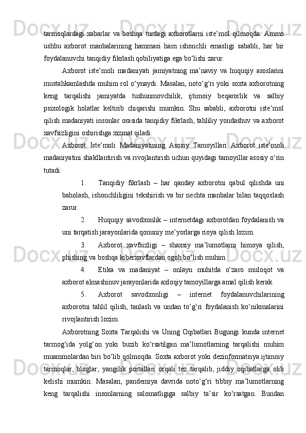 tarmoqlardagi   xabarlar   va   boshqa   turdagi   axborotlarni   iste’mol   qilmoqda.   Ammo
ushbu   axborot   manbalarining   hammasi   ham   ishonchli   emasligi   sababli,   har   bir
foydalanuvchi tanqidiy fikrlash qobiliyatiga ega bo‘lishi zarur.
Axborot   iste’moli   madaniyati   jamiyatning   ma’naviy   va   huquqiy   asoslarini
mustahkamlashda muhim rol o‘ynaydi. Masalan, noto‘g‘ri yoki soxta axborotning
keng   tarqalishi   jamiyatda   tushunmovchilik,   ijtimoiy   beqarorlik   va   salbiy
psixologik   holatlar   keltirib   chiqarishi   mumkin.   Shu   sababli,   axborotni   iste’mol
qilish madaniyati insonlar orasida tanqidiy fikrlash, tahliliy yondashuv va axborot
xavfsizligini oshirishga xizmat qiladi.
Axborot   Iste’moli   Madaniyatining   Asosiy   Tamoyillari   Axborot   iste’moli
madaniyatini shakllantirish va rivojlantirish uchun quyidagi tamoyillar asosiy o‘rin
tutadi:
1. Tanqidiy   fikrlash   –   har   qanday   axborotni   qabul   qilishda   uni
baholash, ishonchliligini tekshirish va bir nechta manbalar  bilan taqqoslash
zarur.
2. Huquqiy savodxonlik   – internetdagi  axborotdan foydalanish va
uni tarqatish jarayonlarida qonuniy me’yorlarga rioya qilish lozim.
3. Axborot   xavfsizligi   –   shaxsiy   ma’lumotlarni   himoya   qilish,
phishing va boshqa kiberxavflardan ogoh bo‘lish muhim.
4. Etika   va   madaniyat   –   onlayn   muhitda   o‘zaro   muloqot   va
axborot almashinuv jarayonlarida axloqiy tamoyillarga amal qilish kerak.
5. Axborot   savodxonligi   –   internet   foydalanuvchilarining
axborotni   tahlil   qilish,   tanlash   va   undan   to‘g‘ri   foydalanish   ko‘nikmalarini
rivojlantirish lozim.
Axborotning   Soxta   Tarqalishi   va   Uning   Oqibatlari   Bugungi   kunda   internet
tarmog‘ida   yolg‘on   yoki   buzib   ko‘rsatilgan   ma’lumotlarning   tarqalishi   muhim
muammolardan biri bo‘lib qolmoqda. Soxta axborot yoki dezinformatsiya ijtimoiy
tarmoqlar,   bloglar,   yangilik   portallari   orqali   tez   tarqalib,   jiddiy   oqibatlarga   olib
kelishi   mumkin.   Masalan,   pandemiya   davrida   noto‘g‘ri   tibbiy   ma’lumotlarning
keng   tarqalishi   insonlarning   salomatligiga   salbiy   ta’sir   ko‘rsatgan.   Bundan 