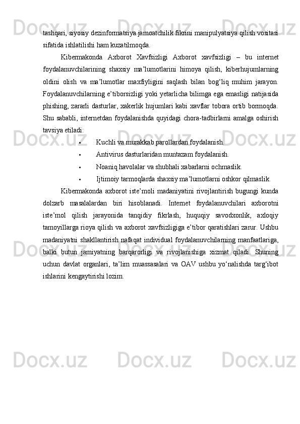 tashqari, siyosiy dezinformatsiya jamoatchilik fikrini manipulyatsiya qilish vositasi
sifatida ishlatilishi ham kuzatilmoqda.
Kibermakonda   Axborot   Xavfsizligi   Axborot   xavfsizligi   –   bu   internet
foydalanuvchilarining   shaxsiy   ma’lumotlarini   himoya   qilish,   kiberhujumlarning
oldini   olish   va   ma’lumotlar   maxfiyligini   saqlash   bilan   bog‘liq   muhim   jarayon.
Foydalanuvchilarning e’tiborsizligi yoki yetarlicha bilimga ega emasligi natijasida
phishing, zararli dasturlar, xakerlik hujumlari kabi xavflar tobora ortib bormoqda.
Shu sababli, internetdan foydalanishda quyidagi  chora-tadbirlarni amalga oshirish
tavsiya etiladi:
 Kuchli va murakkab parollardan foydalanish.
 Antivirus dasturlaridan muntazam foydalanish.
 Noaniq havolalar va shubhali xabarlarni ochmaslik.
 Ijtimoiy tarmoqlarda shaxsiy ma’lumotlarni oshkor qilmaslik.
Kibermakonda   axborot   iste’moli   madaniyatini   rivojlantirish   bugungi   kunda
dolzarb   masalalardan   biri   hisoblanadi.   Internet   foydalanuvchilari   axborotni
iste’mol   qilish   jarayonida   tanqidiy   fikrlash,   huquqiy   savodxonlik,   axloqiy
tamoyillarga rioya qilish va axborot xavfsizligiga e’tibor qaratishlari zarur. Ushbu
madaniyatni  shakllantirish  nafaqat   individual  foydalanuvchilarning manfaatlariga,
balki   butun   jamiyatning   barqarorligi   va   rivojlanishiga   xizmat   qiladi.   Shuning
uchun   davlat   organlari,   ta’lim   muassasalari   va   OAV   ushbu   yo‘nalishda   targ‘ibot
ishlarini kengaytirishi lozim. 