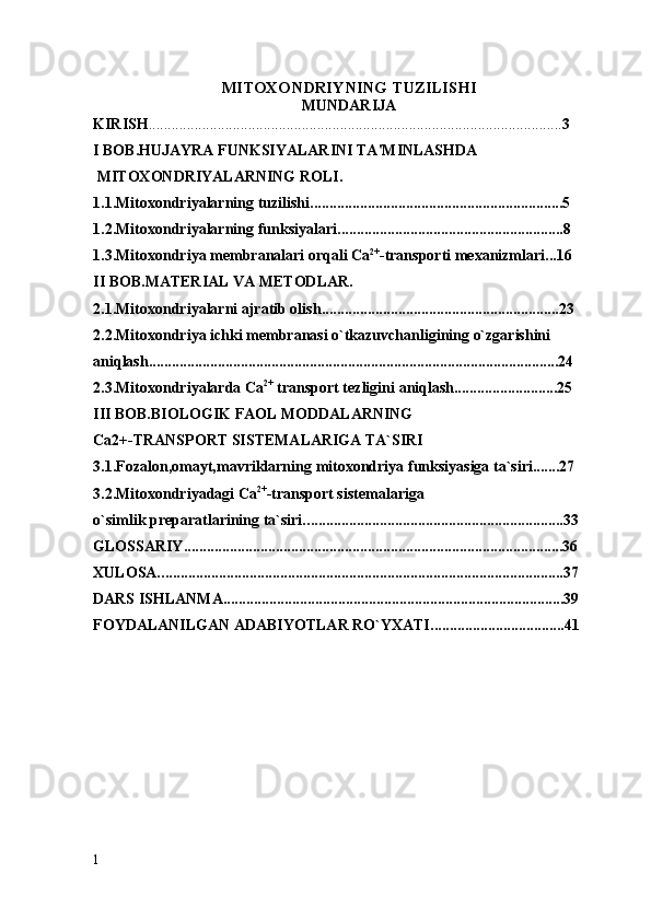 MITOXONDRIYNING TUZILISHI
MUNDARIJA
KIRISH . ........................................................................................................... 3
I  BOB. H UJAYRA FUNKSIYALARINI TA'MINLASHDA  
 MITOXONDRIYALARNING ROLI .
1.1.Mitoxondriyalarning tuzilishi. .................................................................5
1. 2. Mitoxondriyalarning funksiyalari. ..........................................................8
1.3.Mitoxondriya  membranalari orqali  Са 2+
-transport i mexanizmlari...16
II  BOB.MATERIAL VA METODLAR.
2.1.Mitoxondriyalarni ajratib olish ..............................................................23
2. 2. Mitoxondriya ichki membranasi о`tkazuvchanligining о`zgarishini 
aniqlash ...........................................................................................................24
2. 3. Mitoxondriyalarda Сa 2+
 transport tezligini  aniqlash...........................25
III BOB.BIOLOGIK FAOL MODDALARNING 
Са2+-TRANSPORT SISTEMALARIGA TA`SIRI
3.1.Fozalon, omayt, mavriklarning  mitoxondriya  funksiyasiga ta` siri.......27
3. 2 . Mitoxondriyadagi  Са 2+
- transport sistemalariga 
o`simlik preparatlarining  ta`siri. ...................................................................33
GLOSSARIY...................................................................................................36
XULOSA. .........................................................................................................37
DARS ISHLANMA.........................................................................................39
FOYDALANILGAN ADABIYOTLAR RO`YXATI. ..................................41
1 