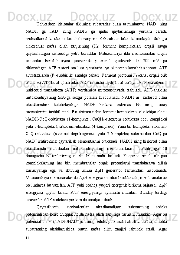 Uchkarbon   kislotalar   siklining   substratlar   bilan   ta`minlanuvi   NAD +
  ning
NADH   ga   FAD +
  ning   FADH
2   ga   qadar   qaytarilishiga   yordam   beradi,
reoksidlanishda   ular   nafas   olish   zanjirini   elektrolitlar   bilan   ta`minlaydi.   So`ngra
elektronlar   nafas   olish   zanjirining   (Н
3 )   ferment   komplekslari   orqali   suvga
qaytariladigan   kislorodga   yetib   boradilar.   Mitoxondriya   ikki   membranalari   orqali
protonlar   translokasiyasi   jarayonida   potensial   gradiyenti   150-200   mV   ga
tiklanadigan   ATF   sintezi   ma`lum   qismlarda,   ya`ni   proton   kanalidan   iborat.   ATF
sintetazalarda  (F
1 -subbirlik)  amalga oshadi.  Ferment  protonni  F
0 -kanal  orqali  olib
o`tadi va ATF hosil qilish bilan ADF ni fosforlaydi, hosil bo`lgan ATF esa adenin-
nukleotid   translokoza   (AIIT)   yordamida   mitoxondriyada   tashiladi.   AIIT-shakllar
mitoxondriyaning   SsA-ga   sezgir   poralari   hisoblanadi.   NADH   ni     kislorod   bilan
oksidlanishini   katalizlaydigan   NADH-oksidaza   sistemasi   N
3   ning   asosiy
mexanizmini tashkil etadi. Bu sistema uchta ferment kompleksini o`z ichiga oladi:
NADH-CoQ-reduktaza   (1-komplekt),   CoQH
2 -sitoxrom   reduktaza   (bc
1   kompleksi
yoki 3-kompleksi), sitoxrom-oksidaza (4-kompleks). Yana bir kompleks, suksinat-
CoQ-reduktaza   (suksinat   degidrogeneza   yoki   2   kompleks)   suksinatdan   CoQ   ga
NAD +
  ishtirokisiz   qaytarilish   elementlarini   o`tkazadi.   NADH   ning   kislorod   bilan
oksidlanishi   matriksdan   mitoxondriyaning   membranalararo   bo`shlig`iga   10
donagacha   N +
-ionlarining   o`tishi   bilan   sodir   bo`ladi.   Yuqorida   sanab   o`tilgan
komplekslarning   har   biri   membranalar   orqali   protonlarni   translokasiya   qilish
xususiyatiga   ega   va   shuning   uchun    Н   generator   fermentlari   hisoblanadi.
Mitoxondriya membranalarida    Н energiya manbai hisoblanadi, membranalarsiz
bo`limlarda bu vazifani ATF yoki boshqa yuqori energetik birikma bajaradi.    N
energiyasi   qaytar   tarzda   ATF   energiyasiga   aylanishi   mumkin.   Bunday   turdagi
jarayonlar ATF sintetaza yordamida amalga oshadi. 
Qaytariluvchi   ekvivalentlar   oksidlanadigan   substratning   redoks
potensialidan kelib chiqqan holda nafas olish zanjiriga tushishi  mumkin. Agar bu
potensial 0.3 V (NADH/NAD +
 juftining redoks potensiali) atrofida bo`lsa, u holda
substratning   oksidlanishida   butun   nafas   olish   zanjiri   ishtirok   etadi.   Agar
11 